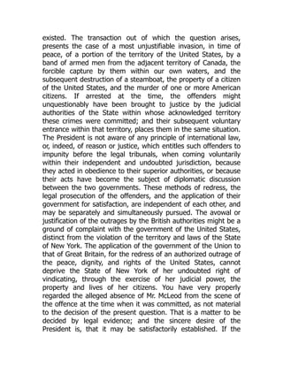 existed. The transaction out of which the question arises,
presents the case of a most unjustifiable invasion, in time of
peace, of a portion of the territory of the United States, by a
band of armed men from the adjacent territory of Canada, the
forcible capture by them within our own waters, and the
subsequent destruction of a steamboat, the property of a citizen
of the United States, and the murder of one or more American
citizens. If arrested at the time, the offenders might
unquestionably have been brought to justice by the judicial
authorities of the State within whose acknowledged territory
these crimes were committed; and their subsequent voluntary
entrance within that territory, places them in the same situation.
The President is not aware of any principle of international law,
or, indeed, of reason or justice, which entitles such offenders to
impunity before the legal tribunals, when coming voluntarily
within their independent and undoubted jurisdiction, because
they acted in obedience to their superior authorities, or because
their acts have become the subject of diplomatic discussion
between the two governments. These methods of redress, the
legal prosecution of the offenders, and the application of their
government for satisfaction, are independent of each other, and
may be separately and simultaneously pursued. The avowal or
justification of the outrages by the British authorities might be a
ground of complaint with the government of the United States,
distinct from the violation of the territory and laws of the State
of New York. The application of the government of the Union to
that of Great Britain, for the redress of an authorized outrage of
the peace, dignity, and rights of the United States, cannot
deprive the State of New York of her undoubted right of
vindicating, through the exercise of her judicial power, the
property and lives of her citizens. You have very properly
regarded the alleged absence of Mr. McLeod from the scene of
the offence at the time when it was committed, as not material
to the decision of the present question. That is a matter to be
decided by legal evidence; and the sincere desire of the
President is, that it may be satisfactorily established. If the
 