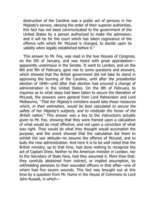 destruction of the Caroline was a public act of persons in her
Majesty's service, obeying the order of their superior authorities,
this fact has not been communicated to the government of the
United States by a person authorized to make the admission;
and it will be for the court which has taken cognizance of the
offence with which Mr. McLeod is charged, to decide upon its
validity when legally established before it."
This answer to Mr. Fox, was read in the two Houses of Congress,
on the 5th of January, and was heard with great approbation—
apparently unanimous in the Senate. It went to London, and on the
8th and 9th of February, gave rise to some questions and answers,
which showed that the British government did not take its stand in
approving the burning of the Caroline, until after the presidential
election of 1840—until after that election had ensured a change of
administration in the United States. On the 8th of February, to
inquiries as to what steps had been taken to secure the liberation of
McLeod, the answers were general from Lord Palmerston and Lord
Melbourne, "That her Majesty's ministers would take those measures
which, in their estimation, would be best calculated to secure the
safety of her Majesty's subjects, and to vindicate the honor of the
British nation." This answer was a key to the instructions actually
given to Mr. Fox, showing that they were framed upon a calculation
of what would be most effective, and not upon a conviction of what
was right. They would do what they thought would accomplish the
purpose; and the event showed that the calculation led them to
exhibit the war attitude—to assume the offence of McLeod, and to
bully the new administration. And here it is to be well noted that the
British ministry, up to that time, had done nothing to recognize the
act of Captain Drew. Neither to the American minister in London, nor
to the Secretary of State here, had they assumed it. More than that:
they carefully abstained from indirect, or implied assumption, by
withholding pensions to their wounded officers in that affair—one of
whom had five severe wounds. This fact was brought out at this
time by a question from Mr. Hume in the House of Commons to Lord
John Russell, in which—
 