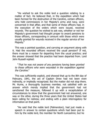 "He wished to ask the noble lord a question relating to a
matter of fact. He believed that, in the expedition which had
been formed for the destruction of the Caroline, certain officers,
who held commissions in her Majesty's army and navy, were
concerned in that affair, and that some of these officers had, in
the execution of the orders which were issued, received
wounds. The question he wished to ask was, whether or not her
Majesty's government had thought proper to award pensions to
those officers, corresponding in amount with those which were
usually granted for wounds received in the regular service of her
Majesty."
This was a pointed question, and carrying an argument along with
it. Had the wounded officers received the usual pension? If not,
there must be a reason for departing from the usual practice; and
the answer showed that the practice had been departed from. Lord
John Russell replied:
"That he was not aware of any pensions having been granted
to those officers who were wounded in the expedition against
the Caroline."
This was sufficiently explicit, and showed that up to the 8th day of
February, 1841, the act of Captain Drew had not been even
indirectly, or impliedly recognized. But the matter did not stop there.
Mr. Hume, a thoroughly business member, not satisfied with an
answer which merely implied that the government had not
sanctioned the measure, followed it up with a recapitulation of
circumstances to show that the government had not answered, one
way or the other, during the three years that the United States had
been calling for redress; and ending with a plain interrogatory for
information on that point.
"He said that the noble lord (Palmerston), had just made a
speech in answer to certain questions which had been put to
him by the noble lord, the member for North Lancashire; but he
 