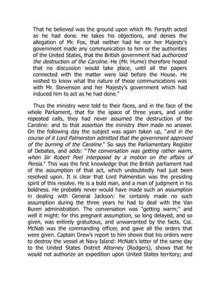 That he believed was the ground upon which Mr. Forsyth acted
as he had done. He takes his objections, and denies the
allegation of Mr. Fox, that neither had he nor her Majesty's
government made any communication to him or the authorities
of the United States, that the British government had authorized
the destruction of the Caroline. He (Mr. Hume) therefore hoped
that no discussion would take place, until all the papers
connected with the matter were laid before the House. He
wished to know what the nature of those communications was
with Mr. Stevenson and her Majesty's government which had
induced him to act as he had done."
Thus the ministry were told to their faces, and in the face of the
whole Parliament, that for the space of three years, and under
repeated calls, they had never assumed the destruction of the
Caroline: and to that assertion the ministry then made no answer.
On the following day the subject was again taken up, "and in the
course of it Lord Palmerston admitted that the government approved
of the burning of the Caroline." So says the Parliamentary Register
of Debates, and adds: "The conversation was getting rather warm,
when Sir Robert Peel interposed by a motion on the affairs of
Persia." This was the first knowledge that the British parliament had
of the assumption of that act, which undoubtedly had just been
resolved upon. It is clear that Lord Palmerston was the presiding
spirit of this resolve. He is a bold man, and a man of judgment in his
boldness. He probably never would have made such an assumption
in dealing with General Jackson: he certainly made no such
assumption during the three years he had to deal with the Van
Buren administration. The conversation was "getting warm;" and
well it might: for this pregnant assumption, so long delayed, and so
given, was entirely gratuitous, and unwarranted by the facts. Col.
McNab was the commanding officer, and gave all the orders that
were given. Captain Drew's report to him shows that his orders were
to destroy the vessel at Navy Island: McNab's letter of the same day
to the United States District Attorney (Rodgers), shows that he
would not authorize an expedition upon United States territory; and
 