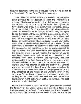 his sworn testimony on the trial of McLeod shows that he did not do
it in his orders to Captain Drew. That testimony says:
"I do remember the last time the steamboat Caroline came
down previous to her destruction; from the information I
received, I had every reason to believe that she came down for
the express purpose of assisting the rebels and brigands on
Navy Island with arms, men, ammunition, provisions, stores,
&c.; to ascertain this fact, I sent two officers with instructions to
watch the movements of the boat, to note the same, and report
to me; they reported they saw her land a cannon (a six or nine-
pounder), several men armed and equipped as soldiers, and
that she had dropped her anchor on the east side of Navy
Island; on the information I had previously received from highly
respectable persons in Buffalo, together with the report of these
gentlemen, I determined to destroy her that night. I intrusted
the command of the expedition for the purposes aforesaid, to
Capt. A. Drew, royal navy; seven boats were equipped, and left
the Canadian shore; I do not recollect the number of men in
each boat; Captain Drew held the rank of commander in her
Majesty's royal navy; I ordered the expedition, and first
communicated it to Capt. Andrew Drew, on the beach, where
the men embarked a short time previous to their embarkation;
Captain Drew was ordered to take and destroy the Caroline
wherever he could find her; I gave the order as officer in
command of the forces assembled for the purposes aforesaid;
they embarked at the mouth of the Chippewa river; in my
orders to Captain Drew nothing was said about invading the
territory of the United States, but such was their nature that
Captain Drew might feel himself justified in destroying the boat
wherever he might find her."
From this testimony it is clear that McNab gave no order to invade
the territory of the United States; and the whole tenor of his
testimony agrees with Captain Drew's report, that it was "expected"
to have found the Caroline at Navy Island, where she was in fact
 
