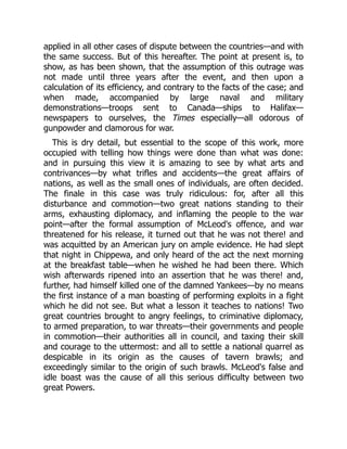 applied in all other cases of dispute between the countries—and with
the same success. But of this hereafter. The point at present is, to
show, as has been shown, that the assumption of this outrage was
not made until three years after the event, and then upon a
calculation of its efficiency, and contrary to the facts of the case; and
when made, accompanied by large naval and military
demonstrations—troops sent to Canada—ships to Halifax—
newspapers to ourselves, the Times especially—all odorous of
gunpowder and clamorous for war.
This is dry detail, but essential to the scope of this work, more
occupied with telling how things were done than what was done:
and in pursuing this view it is amazing to see by what arts and
contrivances—by what trifles and accidents—the great affairs of
nations, as well as the small ones of individuals, are often decided.
The finale in this case was truly ridiculous: for, after all this
disturbance and commotion—two great nations standing to their
arms, exhausting diplomacy, and inflaming the people to the war
point—after the formal assumption of McLeod's offence, and war
threatened for his release, it turned out that he was not there! and
was acquitted by an American jury on ample evidence. He had slept
that night in Chippewa, and only heard of the act the next morning
at the breakfast table—when he wished he had been there. Which
wish afterwards ripened into an assertion that he was there! and,
further, had himself killed one of the damned Yankees—by no means
the first instance of a man boasting of performing exploits in a fight
which he did not see. But what a lesson it teaches to nations! Two
great countries brought to angry feelings, to criminative diplomacy,
to armed preparation, to war threats—their governments and people
in commotion—their authorities all in council, and taxing their skill
and courage to the uttermost: and all to settle a national quarrel as
despicable in its origin as the causes of tavern brawls; and
exceedingly similar to the origin of such brawls. McLeod's false and
idle boast was the cause of all this serious difficulty between two
great Powers.
 