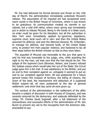 Mr. Fox had delivered his formal demand and threat on the 12th
day of March: the administration immediately undertook McLeod's
release. The assumption of his imputed act had occasioned some
warm words in the British House of Commons, where it was known
to be gratuitous: its communication created no warmth in our
cabinet, but a cold chill rather, where every spring was immediately
put in action to release McLeod. Being in the hands of a State court,
no order could be given for his liberation; but all the authorities in
New York were immediately applied to—governor, legislature,
supreme court, local court—all in vain: and then the United States
assumed his defence, and sent the Attorney-General, Mr. Crittenden,
to manage his defence, and General Scott, of the United States
army, to protect him from popular violence; and hastened to lay all
their steps before the British minister as fast as they were taken.
The acquittal of McLeod was honorable to the jury that gave it;
and his trial was honorable to the judge, who, while asserting the
right to try the man, yet took care that the trial should be fair. The
judges of the Supreme Court (Bronson, Nelson, and Cowan) refused
the habeas corpus which would take him out of the State: the Circuit
judge gave him a fair trial. It was satisfactory to the British; and put
an end to their complaint against us: unhappily it seemed to put an
end to our complaint against them. All was postponed for a future
general treaty—the invasion of territory, the killing of citizens, the
arson of the boat, the impressment and abduction of a supposed
British subject—all, all were postponed to the day of general
settlement: and when that day came all were given up.
The conduct of the administration in the settlement of the affair
became a subject of discussion in both Houses of Congress, and was
severely censured by the democracy, and zealously defended by the
whigs. Mr. Charles Jared Ingersoll, after a full statement of the
extraordinary and successful efforts of the administration of Mr. Van
Buren to prevent any aid to the insurgents from the American side,
proceeded to say:
 