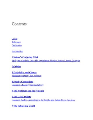 Contents
Cover
Title page
Dedication
Introduction
1 Nature’s Conjuring Trick
Buckyballs and the Dual-Slit Experiment Markus Arndt & Anton Zeilinger
2 Origins
3 Probability and Chance
Radioactive Decay Ron Johnson
4 Spooky Connections
Quantum Chaology Michael Berry
5 The Watchers and the Watched
6 The Great Debate
Quantum Reality, According to de Broglie and Bohm Chris Dewdney
7 The Subatomic World
 