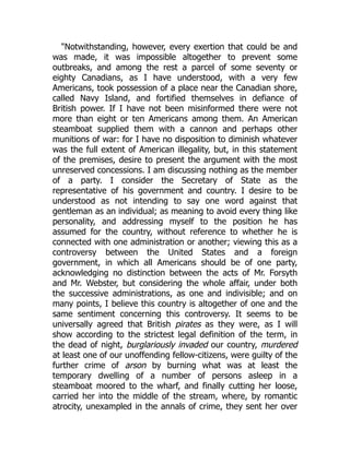 "Notwithstanding, however, every exertion that could be and
was made, it was impossible altogether to prevent some
outbreaks, and among the rest a parcel of some seventy or
eighty Canadians, as I have understood, with a very few
Americans, took possession of a place near the Canadian shore,
called Navy Island, and fortified themselves in defiance of
British power. If I have not been misinformed there were not
more than eight or ten Americans among them. An American
steamboat supplied them with a cannon and perhaps other
munitions of war: for I have no disposition to diminish whatever
was the full extent of American illegality, but, in this statement
of the premises, desire to present the argument with the most
unreserved concessions. I am discussing nothing as the member
of a party. I consider the Secretary of State as the
representative of his government and country. I desire to be
understood as not intending to say one word against that
gentleman as an individual; as meaning to avoid every thing like
personality, and addressing myself to the position he has
assumed for the country, without reference to whether he is
connected with one administration or another; viewing this as a
controversy between the United States and a foreign
government, in which all Americans should be of one party,
acknowledging no distinction between the acts of Mr. Forsyth
and Mr. Webster, but considering the whole affair, under both
the successive administrations, as one and indivisible; and on
many points, I believe this country is altogether of one and the
same sentiment concerning this controversy. It seems to be
universally agreed that British pirates as they were, as I will
show according to the strictest legal definition of the term, in
the dead of night, burglariously invaded our country, murdered
at least one of our unoffending fellow-citizens, were guilty of the
further crime of arson by burning what was at least the
temporary dwelling of a number of persons asleep in a
steamboat moored to the wharf, and finally cutting her loose,
carried her into the middle of the stream, where, by romantic
atrocity, unexampled in the annals of crime, they sent her over
 