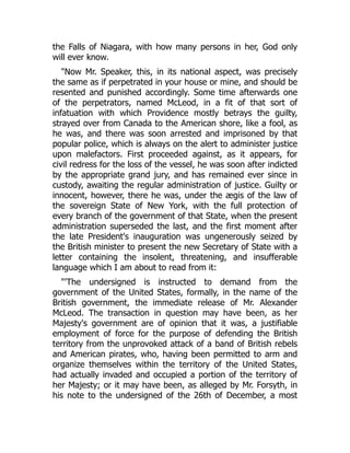 the Falls of Niagara, with how many persons in her, God only
will ever know.
"Now Mr. Speaker, this, in its national aspect, was precisely
the same as if perpetrated in your house or mine, and should be
resented and punished accordingly. Some time afterwards one
of the perpetrators, named McLeod, in a fit of that sort of
infatuation with which Providence mostly betrays the guilty,
strayed over from Canada to the American shore, like a fool, as
he was, and there was soon arrested and imprisoned by that
popular police, which is always on the alert to administer justice
upon malefactors. First proceeded against, as it appears, for
civil redress for the loss of the vessel, he was soon after indicted
by the appropriate grand jury, and has remained ever since in
custody, awaiting the regular administration of justice. Guilty or
innocent, however, there he was, under the ægis of the law of
the sovereign State of New York, with the full protection of
every branch of the government of that State, when the present
administration superseded the last, and the first moment after
the late President's inauguration was ungenerously seized by
the British minister to present the new Secretary of State with a
letter containing the insolent, threatening, and insufferable
language which I am about to read from it:
"'The undersigned is instructed to demand from the
government of the United States, formally, in the name of the
British government, the immediate release of Mr. Alexander
McLeod. The transaction in question may have been, as her
Majesty's government are of opinion that it was, a justifiable
employment of force for the purpose of defending the British
territory from the unprovoked attack of a band of British rebels
and American pirates, who, having been permitted to arm and
organize themselves within the territory of the United States,
had actually invaded and occupied a portion of the territory of
her Majesty; or it may have been, as alleged by Mr. Forsyth, in
his note to the undersigned of the 26th of December, a most
 