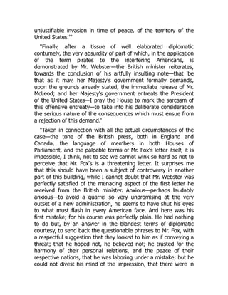 unjustifiable invasion in time of peace, of the territory of the
United States.'"
"Finally, after a tissue of well elaborated diplomatic
contumely, the very absurdity of part of which, in the application
of the term pirates to the interfering Americans, is
demonstrated by Mr. Webster—the British minister reiterates,
towards the conclusion of his artfully insulting note—that 'be
that as it may, her Majesty's government formally demands,
upon the grounds already stated, the immediate release of Mr.
McLeod; and her Majesty's government entreats the President
of the United States—I pray the House to mark the sarcasm of
this offensive entreaty—to take into his deliberate consideration
the serious nature of the consequences which must ensue from
a rejection of this demand.'
"Taken in connection with all the actual circumstances of the
case—the tone of the British press, both in England and
Canada, the language of members in both Houses of
Parliament, and the palpable terms of Mr. Fox's letter itself, it is
impossible, I think, not to see we cannot wink so hard as not to
perceive that Mr. Fox's is a threatening letter. It surprises me
that this should have been a subject of controversy in another
part of this building, while I cannot doubt that Mr. Webster was
perfectly satisfied of the menacing aspect of the first letter he
received from the British minister. Anxious—perhaps laudably
anxious—to avoid a quarrel so very unpromising at the very
outset of a new administration, he seems to have shut his eyes
to what must flash in every American face. And here was his
first mistake; for his course was perfectly plain. He had nothing
to do but, by an answer in the blandest terms of diplomatic
courtesy, to send back the questionable phrases to Mr. Fox, with
a respectful suggestion that they looked to him as if conveying a
threat; that he hoped not, he believed not; he trusted for the
harmony of their personal relations, and the peace of their
respective nations, that he was laboring under a mistake; but he
could not divest his mind of the impression, that there were in
 