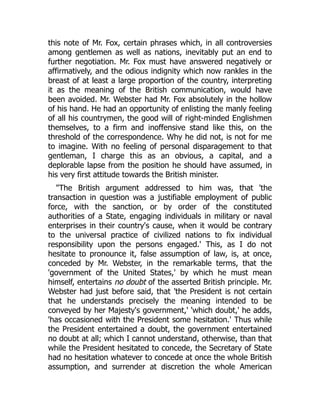this note of Mr. Fox, certain phrases which, in all controversies
among gentlemen as well as nations, inevitably put an end to
further negotiation. Mr. Fox must have answered negatively or
affirmatively, and the odious indignity which now rankles in the
breast of at least a large proportion of the country, interpreting
it as the meaning of the British communication, would have
been avoided. Mr. Webster had Mr. Fox absolutely in the hollow
of his hand. He had an opportunity of enlisting the manly feeling
of all his countrymen, the good will of right-minded Englishmen
themselves, to a firm and inoffensive stand like this, on the
threshold of the correspondence. Why he did not, is not for me
to imagine. With no feeling of personal disparagement to that
gentleman, I charge this as an obvious, a capital, and a
deplorable lapse from the position he should have assumed, in
his very first attitude towards the British minister.
"The British argument addressed to him was, that 'the
transaction in question was a justifiable employment of public
force, with the sanction, or by order of the constituted
authorities of a State, engaging individuals in military or naval
enterprises in their country's cause, when it would be contrary
to the universal practice of civilized nations to fix individual
responsibility upon the persons engaged.' This, as I do not
hesitate to pronounce it, false assumption of law, is, at once,
conceded by Mr. Webster, in the remarkable terms, that the
'government of the United States,' by which he must mean
himself, entertains no doubt of the asserted British principle. Mr.
Webster had just before said, that 'the President is not certain
that he understands precisely the meaning intended to be
conveyed by her Majesty's government,' 'which doubt,' he adds,
'has occasioned with the President some hesitation.' Thus while
the President entertained a doubt, the government entertained
no doubt at all; which I cannot understand, otherwise, than that
while the President hesitated to concede, the Secretary of State
had no hesitation whatever to concede at once the whole British
assumption, and surrender at discretion the whole American
 