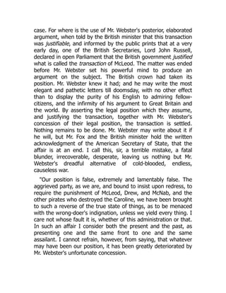 case. For where is the use of Mr. Webster's posterior, elaborated
argument, when told by the British minister that this transaction
was justifiable, and informed by the public prints that at a very
early day, one of the British Secretaries, Lord John Russell,
declared in open Parliament that the British government justified
what is called the transaction of McLeod. The matter was ended
before Mr. Webster set his powerful mind to produce an
argument on the subject. The British crown had taken its
position. Mr. Webster knew it had; and he may write the most
elegant and pathetic letters till doomsday, with no other effect
than to display the purity of his English to admiring fellow-
citizens, and the infirmity of his argument to Great Britain and
the world. By asserting the legal position which they assume,
and justifying the transaction, together with Mr. Webster's
concession of their legal position, the transaction is settled.
Nothing remains to be done. Mr. Webster may write about it if
he will, but Mr. Fox and the British minister hold the written
acknowledgment of the American Secretary of State, that the
affair is at an end. I call this, sir, a terrible mistake, a fatal
blunder, irrecoverable, desperate, leaving us nothing but Mr.
Webster's dreadful alternative of cold-blooded, endless,
causeless war.
"Our position is false, extremely and lamentably false. The
aggrieved party, as we are, and bound to insist upon redress, to
require the punishment of McLeod, Drew, and McNab, and the
other pirates who destroyed the Caroline, we have been brought
to such a reverse of the true state of things, as to be menaced
with the wrong-doer's indignation, unless we yield every thing. I
care not whose fault it is, whether of this administration or that.
In such an affair I consider both the present and the past, as
presenting one and the same front to one and the same
assailant. I cannot refrain, however, from saying, that whatever
may have been our position, it has been greatly deteriorated by
Mr. Webster's unfortunate concession.
 