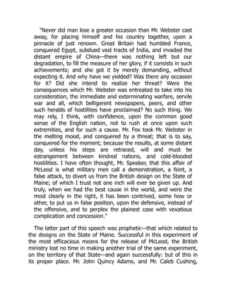"Never did man lose a greater occasion than Mr. Webster cast
away, for placing himself and his country together, upon a
pinnacle of just renown. Great Britain had humbled France,
conquered Egypt, subdued vast tracts of India, and invaded the
distant empire of China—there was nothing left but our
degradation, to fill the measure of her glory, if it consists in such
achievements; and she got it by merely demanding, without
expecting it. And why have we yielded? Was there any occasion
for it? Did she intend to realize her threat? Were the
consequences which Mr. Webster was entreated to take into his
consideration, the immediate and exterminating warfare, servile
war and all, which belligerent newspapers, peers, and other
such heralds of hostilities have proclaimed? No such thing. We
may rely, I think, with confidence, upon the common good
sense of the English nation, not to rush at once upon such
extremities, and for such a cause. Mr. Fox took Mr. Webster in
the melting mood, and conquered by a threat; that is to say,
conquered for the moment; because the results, at some distant
day, unless his steps are retraced, will and must be
estrangement between kindred nations, and cold-blooded
hostilities. I have often thought, Mr. Speaker, that this affair of
McLeod is what military men call a demonstration, a feint, a
false attack, to divert us from the British design on the State of
Maine; of which I trust not one inch will ever be given up. And
truly, when we had the best cause in the world, and were the
most clearly in the right, it has been contrived, some how or
other, to put us in false position, upon the defensive, instead of
the offensive, and to perplex the plainest case with vexatious
complication and concession."
The latter part of this speech was prophetic—that which related to
the designs on the State of Maine. Successful in this experiment of
the most efficacious means for the release of McLeod, the British
ministry lost no time in making another trial of the same experiment,
on the territory of that State—and again successfully: but of this in
its proper place. Mr. John Quincy Adams, and Mr. Caleb Cushing,
 