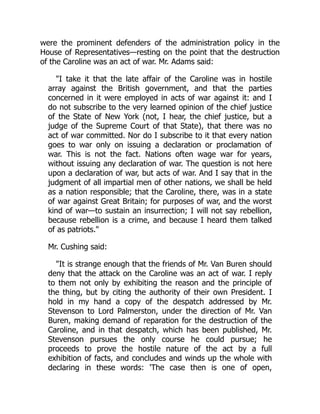 were the prominent defenders of the administration policy in the
House of Representatives—resting on the point that the destruction
of the Caroline was an act of war. Mr. Adams said:
"I take it that the late affair of the Caroline was in hostile
array against the British government, and that the parties
concerned in it were employed in acts of war against it: and I
do not subscribe to the very learned opinion of the chief justice
of the State of New York (not, I hear, the chief justice, but a
judge of the Supreme Court of that State), that there was no
act of war committed. Nor do I subscribe to it that every nation
goes to war only on issuing a declaration or proclamation of
war. This is not the fact. Nations often wage war for years,
without issuing any declaration of war. The question is not here
upon a declaration of war, but acts of war. And I say that in the
judgment of all impartial men of other nations, we shall be held
as a nation responsible; that the Caroline, there, was in a state
of war against Great Britain; for purposes of war, and the worst
kind of war—to sustain an insurrection; I will not say rebellion,
because rebellion is a crime, and because I heard them talked
of as patriots."
Mr. Cushing said:
"It is strange enough that the friends of Mr. Van Buren should
deny that the attack on the Caroline was an act of war. I reply
to them not only by exhibiting the reason and the principle of
the thing, but by citing the authority of their own President. I
hold in my hand a copy of the despatch addressed by Mr.
Stevenson to Lord Palmerston, under the direction of Mr. Van
Buren, making demand of reparation for the destruction of the
Caroline, and in that despatch, which has been published, Mr.
Stevenson pursues the only course he could pursue; he
proceeds to prove the hostile nature of the act by a full
exhibition of facts, and concludes and winds up the whole with
declaring in these words: 'The case then is one of open,
 