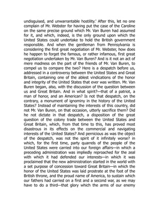 undisguised, and unwarrantable hostility.' After this, let no one
complain of Mr. Webster for having put the case of the Caroline
on the same precise ground which Mr. Van Buren had assumed
for it, and which, indeed, is the only ground upon which the
United States could undertake to hold the British government
responsible. And when the gentleman from Pennsylvania is
considering the first great negotiation of Mr. Webster, how does
he happen to forget the famous, or rather infamous, first great
negotiation undertaken by Mr. Van Buren? And is it not an act of
mere madness on the part of the friends of Mr. Van Buren, to
compel us to compare the two? Here is a despatch before us,
addressed in a controversy between the United States and Great
Britain, containing one of the ablest vindications of the honor
and integrity of the United States that ever was written. Mr. Van
Buren began, also, with the discussion of the question between
us and Great Britain. And in what spirit?—that of a patriot, a
man of honor, and an American? Is not that despatch, on the
contrary, a monument of ignominy in the history of the United
States? Instead of maintaining the interests of this country, did
not Mr. Van Buren, on that occasion, utterly sacrifice them? Did
he not dictate in that despatch, a disposition of the great
question of the colony trade between the United States and
Great Britain, which, from that time to this, has proved most
disastrous in its effects on the commercial and navigating
interests of the United States? And pernicious as was the object
of the despatch, was not the spirit of it infinitely worse? in
which, for the first time, party quarrels of the people of the
United States were carried into our foreign affairs—in which a
preceding administration was impliedly reproached for the zeal
with which it had defended our interests—in which it was
proclaimed that the new administration started in the world with
a set purpose of concession toward Great Britain—in which the
honor of the United States was laid prostrate at the foot of the
British throne, and the proud name of America, to sustain which
our fathers had carried on a first and a second war, as we may
have to do a third—that glory which the arms of our enemy
 