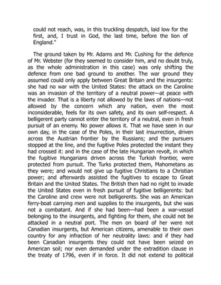 could not reach, was, in this truckling despatch, laid low for the
first, and, I trust in God, the last time, before the lion of
England."
The ground taken by Mr. Adams and Mr. Cushing for the defence
of Mr. Webster (for they seemed to consider him, and no doubt truly,
as the whole administration in this case) was only shifting the
defence from one bad ground to another. The war ground they
assumed could only apply between Great Britain and the insurgents:
she had no war with the United States: the attack on the Caroline
was an invasion of the territory of a neutral power—at peace with
the invader. That is a liberty not allowed by the laws of nations—not
allowed by the concern which any nation, even the most
inconsiderable, feels for its own safety, and its own self-respect. A
belligerent party cannot enter the territory of a neutral, even in fresh
pursuit of an enemy. No power allows it. That we have seen in our
own day, in the case of the Poles, in their last insurrection, driven
across the Austrian frontier by the Russians; and the pursuers
stopped at the line, and the fugitive Poles protected the instant they
had crossed it: and in the case of the late Hungarian revolt, in which
the fugitive Hungarians driven across the Turkish frontier, were
protected from pursuit. The Turks protected them, Mahometans as
they were; and would not give up fugitive Christians to a Christian
power; and afterwards assisted the fugitives to escape to Great
Britain and the United States. The British then had no right to invade
the United States even in fresh pursuit of fugitive belligerents: but
the Caroline and crew were not belligerents. She was an American
ferry-boat carrying men and supplies to the insurgents, but she was
not a combatant. And if she had been—had been a war-vessel
belonging to the insurgents, and fighting for them, she could not be
attacked in a neutral port. The men on board of her were not
Canadian insurgents, but American citizens, amenable to their own
country for any infraction of her neutrality laws: and if they had
been Canadian insurgents they could not have been seized on
American soil; nor even demanded under the extradition clause in
the treaty of 1796, even if in force. It did not extend to political
 