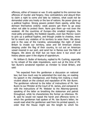 offences, either of treason or war. It only applied to the common law
offences of murder and forgery. How contradictory and absurd then
to claim a right to come and take by violence, what could not be
demanded under any treaty or the law of nations. No power gives up
a political fugitive. Strong powers protect them openly, while they
demean themselves orderly: weak powers get them to go away
when not able to protect them. None give them up—not even the
weakest. All the countries of Europe—the smallest kingdom, the
most petty principality, the feeblest republic, even San Marino—scorn
to give up a political fugitive, and though unable to chastise, never
fail to resent any violation of its territory to seize them. We alone,
and in the case of the Caroline, acknowledge the right of Great
Britain to invade our territory, seize and kill American citizens
sleeping under the flag of their country, to cut out an American
vessel moored in our port, and send her in flames over the Falls of
Niagara. We alone do that! but we have done it but once! and
history places upon it the stigma of opprobrium.
Mr. William O. Butler of Kentucky, replied to Mr. Cushing, especially
to his rehash of the stale imputations, worn out at the time of Mr.
Van Buren's senatorial rejection as minister to Great Britain, and
said:
"He expected from the gentleman a discussion on national
law; but how much was he astonished the next day, on reading
his speech in the Intelligencer, and finding him making a most
virulent attack on the conduct and reputation of Mr. Van Buren.
The gentleman referred to the letter of instructions of Mr. Van
Buren to our Minister at the Court of St. James, and compared it
with the instructions of Mr. Webster to the Attorney-general;
speaking of the latter as breathing the statesman and patriot
throughout, while he characterizes the former as infamous. Mr.
B. said he would not repeat the harsh and offensive terms in
which the gentleman had spoken of Mr. Van Buren's letter; he
would read what the gentleman said from his printed speech, in
order that the House might see the length to which his
 