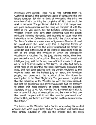 invectives were carried. [Here Mr. B. read extracts from Mr.
Cushing's speech.] The gentleman spoke of comparing the two
letters together. But did he think of comparing the thing we
complain of with the thing he complains of? No: that would be
next to madness. The gentleman shrinks from that comparison,
and goes on to compare not the thing we complain of with the
letter of Mr. Van Buren, but the beautiful composition of Mr.
Webster, written forty days after complying with the British
minister's insulting demands, and intended to cover over the
instructions to Mr. Crittenden, after which he characterizes Mr.
Van Buren's letter as a monument of ignominy. Now Mr. B. said
he would make the same reply that a dignified farmer of
Kentucky did to a lawyer. The lawyer prosecuted the farmer for
a slander, and in the course of the trial took occasion to heap on
him all the abuse and invective of which the Billingsgate
vocabulary is capable. Yet the jury, without leaving their box,
pronounced a verdict of acquittal. The verdict of an honest and
intelligent jury, said the farmer, is a sufficient answer to all your
abuse. Just so it was with Mr. Van Buren. His letter had made a
great noise in the country; had been extensively circulated and
read, and had been assailed with the utmost virulence by the
opposite party. Yet the highest jury on earth, the American
people, had pronounced the acquittal of Mr. Van Buren by
electing him to the Chief Magistracy. The gentleman complained
that the patriotism of Mr. Webster not only had been assailed,
but that the gentleman from Pennsylvania had had the temerity
to attack that most beautiful of letters which the patriotic
Secretary wrote to Mr. Fox. Now he (Mr. B.) would admit that it
was a beautiful piece of composition, and he knew of but one
that would compare with it, and that was the proclamation of
General Hull, just before surrendering the Northwestern army to
the British."
The friends of Mr. Webster had a fashion of extolling his intellect
when his acts were in question; and on no occasion was that fashion
more largely indulged in than on the present one. His letter,
 