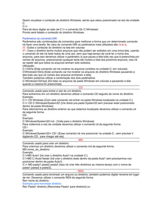 Quero vizualizar o conteúdo do diretório Windows, sendo que estou posicionado na raiz da unidade
C:
C:>
Para tal devo digitar ao lado de C:> o comando Dir C:Windows
Pronto será listado o conteúdo do diretório Windows.

Parâmetros do comando DIR
Parâmetros são combinações de comandos para melhorar a forma que um determinado comando
irá fazer uma tarefa. No caso do comando DIR os parâmetros mais utilizados são /w e /p.
/S - Exibe o conteúdo do diretório na tela em colunas
/P - Caso o diretório tenha muitos arquivos que não podem ser exibidos em uma única tela, usando
o comando dir ele irá listar todos de uma vez, sem que haja tempo de você ler o nome dos
arquivos, para isso devemos utilizar o parâmetro /p que pausa a tela toda vez que é preenchida por
nomes de arquivos, prescionando qualquer tecla ele mostra a lista dos próximos arquivos, isso irá
se repetir até que todos os arquivos tenham sido exibidos.
Utilização:
C:>Dir/w {Este comando vai me mostrar os arquivos contidos na unidade C: em colunas}
CWindows>Dir/p {Este comando vai me mostrar os arquivos do diretório Windows pausando a
tela toda vez que os nomes dos arquivos encherem a tela}
Também podemos utilizar a combinação dos dois parâmetros:
C:Windows>Dir/w/p {Irá listar os arquivos da pasta Windows em colunas e pausando a tela
quando a mesma for preenchida}.
                                                   CD
Comando usado para entrar e sair de um diretório.
Para entrarmos em um diretório devemos utilizar o comando CD seguido do nome do diretório.
Exemplo:
C:> CD Windows {Com este comando irei entrar na pasta Windows localizada na unidade C:}
C:> CD C:WindowsSystem32 {Vai direto pra pasta System32 sem precisar estar posicionado
dentro da pasta Windows} .
Para retornarmos ao diretório anterior ao que estamos localizado devemos utilizar o comando cd
da seguinte forma.
CD..
Exemplo:
C:WindowsSystem32>cd.. {Volta para o diretório Windows}
Para voltarmos a raiz da unidade devemos utilizar o comando cd da seguinte forma.
CD 
Exemplo:
C:WindowsSystem32> CD  {Esse comando irá nos posicionar na undade C:, sem precisar ir
digitando CD.. para chegar até ela}.
                                                   MD
Comando usado para criar um diretório.
Para criarmos um diretório devemos utilizar o comando md da seguinte forma.
MD nome_do_diretório
Exemplo
C:>MD Aula1 {irá criar o diretório Aula1 na unidade C:}
C:>MD C:Aula1teste {irá criar o diretório teste dentro da pasta Aula1 sem precisarmos nos
posicionar dentro da pasta Aula1}.
C:> MD pasta1 pasta2 pasta3 {Isso irá criar três diretórios ao mesmo tempo com o nome de
pasta1 pasta2 e pasta3}.
                                                  REN
Comando usado para renomear um arquivo ou diretório, também podemos digitar rename em lugar
de ren. Devemos utilizar o comando REN da seguinte forma.
Ren nome do diretório.
Exemplo para renomear diretório
Ren Pasta1 diretorio {Renomeia Pasta1 para diretorio} ou
 