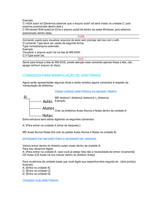 Exemplo.
C:>Edit aula1.txt {Devemos observar que o arquivo aula1.txt será criado na unidade C: pois
estamos posicionado dentro dela.}
C:Windows>Edit aula2.txt {Cria o arquivo aula2.txt dentro da pasta Windows, pois estamos
posicionado dentro dela}.
                                               TYPE
Comando usado para visualizar arquivos de texto sem precisar abri-los com o edit.
O comando Type deve ser usado da seguinte forma.
Type nomedoarquivo.extensão.
Exemplo.
Visualizar o arquivo aula1.txt na tela do MS-DOS.
C:>Type aula1.txt
                                               CLS
Serve para limpar a tela do MS-DOS, preste atenção esse comando apenas limpa a tela, não
apaga nenhum arquivo do disco.


COMANDOS PARA MANIPULAÇÃO DE DIRETÓRIOS.

Agora serão apresentadas algumas dicas e serão revistos alguns comandos a respeito da
manipulação de diretórios.

                           CRIAR VÁRIOS DIRETÓRIOS AO MESMO TEMPO.

                           MD diretorio1 diretorio2 diretorio3 n_diretorios
                           Exemplo.


                           Criar os diretórios Aulas Alunos e Notas dentro da unidade A:


Estra extrutura será obtida digitando os seguintes comandos:

A: {Para entrar na unidade A (drive de disquete) }

MD Aulas Alunos Notas {Irá criar as pastas Aulas Alunos e Notas na unidade A}

ENTRANDO EM UM DIRETÓRIO E MUDANDO DE UNIDADE.

Vamos entrar dentro do diretório aulas criado dentro da unidade A:
Para isso devemos digitar.
A: {Para entrar na unidade A: caso você já esteja nela não a necessidade de entrar novamente}
CD Aulas {CD Aulas irá nos colocar dentro do diretório Aulas}

Para mudarmos de unidade basta que você digite sua respectiva letra seguida de : (dois pontos).
Exemplo:
A: {Entra na unidade A}
C: {Entra na unidade C}
D: {Entra na unidade D}

CRIANDO SUB-DIRETÓRIOS.
 