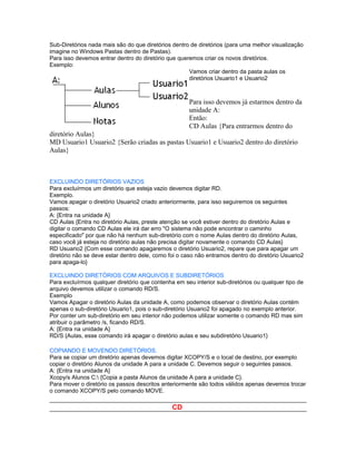 Sub-Diretórios nada mais são do que diretórios dentro de diretórios (para uma melhor visualização
imagine no Windows Pastas dentro de Pastas).
Para isso devemos entrar dentro do diretório que queremos criar os novos diretórios.
Exemplo:
                                                     Vamos criar dentro da pasta aulas os
                                                     diretórios Usuario1 e Usuario2



                                                     Para isso devemos já estarmos dentro da
                                                     unidade A:
                                                     Então:
                                                     CD Aulas {Para entrarmos dentro do
diretório Aulas}
MD Usuario1 Usuario2 {Serão criadas as pastas Usuario1 e Usuario2 dentro do diretório
Aulas}



EXCLUINDO DIRETÓRIOS VAZIOS
Para excluírmos um diretório que esteja vazio devemos digitar RD.
Exemplo.
Vamos apagar o diretório Usuario2 criado anteriormente, para isso seguiremos os seguintes
passos:
A: {Entra na unidade A}
CD Aulas {Entra no diretório Aulas, preste atenção se você estiver dentro do diretório Aulas e
digitar o comando CD Aulas ele irá dar erro "O sistema não pode encontrar o caminho
especificado" por que não há nenhum sub-diretório com o nome Aulas dentro do diretório Aulas,
caso você já esteja no diretório aulas não precisa digitar novamente o comando CD Aulas}
RD Usuario2 {Com esse comando apagaremos o diretório Usuario2, repare que para apagar um
diretório não se deve estar dentro dele, como foi o caso não entramos dentro do diretório Usuario2
para apaga-lo}

EXCLUINDO DIRETÓRIOS COM ARQUIVOS E SUBDIRETÓRIOS
Para excluírmos qualquer diretório que contenha em seu interior sub-diretórios ou qualquer tipo de
arquivo devemos utilizar o comando RD/S.
Exemplo
Vamos Apagar o diretório Aulas da unidade A, como podemos observar o diretório Aulas contém
apenas o sub-diretório Usuario1, pois o sub-diretório Usuario2 foi apagado no exemplo anterior.
Por conter um sub-diretório em seu interior não podemos utilizar somente o comando RD mas sim
atribuir o parâmetro /s, ficando RD/S.
A: {Entra na unidade A}
RD/S {Aulas, esse comando irá apagar o diretório aulas e seu subdiretório Usuario1}

COPIANDO E MOVENDO DIRETÓRIOS.
Para se copiar um diretório apenas devemos digitar XCOPY/S e o local de destino, por exemplo
copiar o diretório Alunos da unidade A para a unidade C. Devemos seguir o seguintes passos.
A: {Entra na unidade A}
Xcopy/s Alunos C: {Copia a pasta Alunos da unidade A para a unidade C}.
Para mover o diretório os passos descritos anteriormente são todos válidos apenas devemos trocar
o comando XCOPY/S pelo comando MOVE.

                                               CD
 