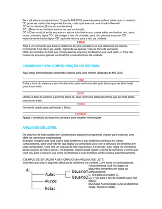 Se você esta acompanhando o Curso de MS-DOS passo-à-passo já deve saber que o comando
CD pode ser usado das seguintes formas, cada qual executa uma função diferente:
CD no do diretório {Entra em um diretório}
CD.. {Retorna ao diretório anterior ao que você está}
CD  {Caso você já tenha entrado em vários sub-diretórios e queria voltar ao diretório raiz, seria
muito cansativo digita CD.. até chegar a raiz da unidade, para não precisar executar CD..
repetidamente basta digitar CD  que ele retorna para a raiz da unidade.
                                               TREE
Tree é um comando que lista os diretórios de uma unidade e os sub-diretórios da mesma.
O comando Tree deve ser usado, digitando-se apenas Tree na linha de comando.
OBS: Ao contrário do Edit que mostra apenas arquivos do diretório que você pedir, o Tree não
mostra os arquivos apenas os diretórios e sub-diretórios da unidade.



COMANDOS PARA CONFIGURAÇÃO DO SISTEMA.

Aqui serão demonstrados comandos simples para uma melhor utilização do MS-DOS.

                                                TIME
Exibe a hora do sistema e permite altera-la, caso nenhuma alteração tenha que ser feita basta
prescionar enter.

                                               DATE
Mostra a data do sistema e permite altera-la, caso nenhuma alteração tenha que ser feita basta
prescionar enter .
                                               FDISK
Comando usado para particionar o Disco.

                                          FORMAT
Apaga o conteúdo do disco e/ou prepara para receber informações


ARQUIVOS DE LOTES.

Os arquivos de lotes podem ser considerados pequenos programas criados para executar uma
série de comandos programados.
Exemplo: Imagine que você queira criar diretórios e sub-diretórios identicos em vários
computadores, para você não ter que digitar os comandos para criar a extrutura de diretórios em
cada computador, você cria um arquivo de lote (que possui a extensão .bat), digita os comandos
desse arquivo de lote e salva-o no disquete, depois basta digitar na linha de comando o nome que
você deu para o arquivo que todos os diretórios e sub-diretórios serão criados automaticamente.

EXEMPLO DE SITUAÇÃO A SER CRIADO UM ARQUIVO DE LOTE:
Você tem que criar a seguinte extrutura de diretórios na unidade C em todos os computadores.
                                                         Provavelmente você iria digitar os
                                                         seguintes comandos em todos os
                                                         computadores:
                                                         C: {Vai para a unidade C}
                                                         CD  {Vai para a rai da unidade caso não
                                                         esteja}
                                                         MD Aulas Alunos Notas {Cria os diretórios
                                                         Aulas, Alunos e Notas}
 