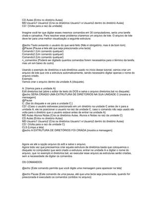 CD Aulas {Entra no diretório Aulas}
MD Usuario1 Usuario2 {Cria os diretórios Usuario1 e Usuario2 dentro do diretório Aulas}
CD  {Volta para a raiz da unidade}

Imagine você ter que digitar esses mesmos comandos em 30 computadores, seria uma tarefa
chata e cansativa. Para resolver esse problema criaremos um arquivo de lote. O arquivo de lote
deve ter para uma melhor visualização a seguinte extrutura:

@echo Texto avisando o usuário do que será feito {Não é obrigatório, mas é de bom tom}
@Pause {Pausa a tela até que seja prescionada uma tecla}
Comando1 {Um comando qualquer}
Comando2 {Um comando qualquer}
Comando3 {Um comando qualquer}
n_comandos {Poderá ser digitado quantos comandos forem necessários para o término da tarefa,
mas um em baixo do outro}

Usando o exemplo de diretórios e sub-diretórios usado no inicio desse tutorial, vamos criar um
arquivo de lote que crie a extrutura automaticamente, sendo necessário digitar apenas o nome do
arquivo criado.
Exemplo.
Vamos criar o arquivo dentro da unidade A (disquete).

A: {Vamos para a unidade A}
Edit diretorios.bat {abre o editor de texto do DOS e salva o arquivo diretorios.bat no disquete}
@echo SERA CRIADO UMA EXTRUTURA DE DIRETORIOS NA SUA UNIDADE C {mostra a
mensagem}
@Pause
C: {Sai do disquete e vai para a unidade C:}
CD  {Caso o usuário estivesse posicionado em um diretório na unidade C antes de ir para a
unidade A, ele ira posicionar o usuario na raiz da unidade C, caso o comando não seja usado ele
volta para o diretório que o usuário estava antes de entrar na unidade A}
MD Aulas Alunos Notas {Cria os diretórios Aulas, Alunos e Notas na raiz da unidade C}
CD Aulas {Entra no diretório Aulas}
MD Usuario1 Usuario2 {Cria os diretórios Usuario1 e Usuario2 dentro do diretório Aulas}
CD  {Volta para a raiz da unidade C}
CLS {Limpa a tela}
@echo A EXTRUTURA DE DIRETÓRIOS FOI CRIADA {mostra a mensagem}




Agora vai até a opção arquivo do edit e salve o arquivo.
Agora toda vez que precisarmos criar aquela extrutura de diretórios basta que coloquemos o
disquete no computador que será criado a extrutura, entrar na unidade A e digitar o nome do
arquivo, que no exemplo é diretorios.bat, ao executar esse arquivo as extruturas serão criadas,
sem a necessidade de digitar os comandos.

OS COMANDOS:

@echo {Este comando permite que você digite uma mensagem para aparecer na tela}

@echo Pause {Este comando da uma pausa, até que uma tecla seja prescionada, quando for
prescionada é executado os comandos contidos no arquivo}
 