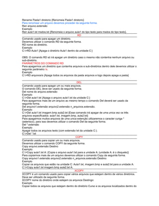 Rename Pasta1 diretorio {Renomeia Pasta1 diretorio}
Para renomear um arquivo devemos proceder da seguinte forma.
Ren arquivo.extensão
Exemplo
Ren aula1.txt msdos.txt {Renomeia o arquivo aula1 do tipo texto para msdos do tipo texto}.
RD
Comando usado para apagar um diretório.
Devemos utilizar o comando RD da seguinte forma.
RD nome do diretório.
Exemplo
C:>RD Aula1 {Apaga o diretório Aula1 dentro da unidade C:}
OBS: O comando RD só irá apagar um diretório caso o mesmo não contenha nenhum arquivo ou
sub-diretório.
PARÂMETROS DO COMANDO RD
Para apagarmos um diretório que contenha arquivos e sub-diretórios dentro dele devemos utilizar o
seguinte parâmetro /s.
Exemplo
C:>RD arquivos/s {Apaga todos os arquivos da pasta arquivos e logo depois apaga a pasta}
DEL
Comando usado para apagar um ou mais arquivos.
O comando DEL deve ser usado da seguinte forma.
Del nome do arquivo.extensão
Exemplo
C:>Del aula1.txt {Apaga o arquivo aula1.txt da unidade C:}
Para apagarmos mais de um arquivo ao mesmo tempo o comando Del deverá ser usado da
seguinte forma.
Del arquivo1.extensão arquivo2.extensão n_arquivos.extensão.
Exemplo
C:>Del aula1.txt imagem.bmp aula2.txt {Esse comando irá apagar de uma unica vez os três
arquivos expecificados: aula1.txt, imagem.bmp, aula2.txt}
Para apagarmos muitos arquivos de uma unica extenção utilizaremos o caracter curiga *
(asterisco), para isso devemos utilizar o comando Del da seguinte forma.
Del *.extensão
Exemplo
Apagar todos os arquivos texto (com extensão txt da unidade C:).
C:>Del *.txt
COPY
Comando usado para copiar um ou mais arquivos.
Devemos utilizar o comando COPY da seguinte forma.
Copy arquivo.extensão Destino
Exemplo:
C:>Copy aula1.txt A: {Copia o arquivo aula1.txt para a unidade A: (unidade A: é o disquete)}
Para copiarmos mais de um arquivo devemos utilizar o comando Copy da seguinte forma.
Copy arquivo1.extensão arquivo2.extensão n_arquivos.extensão Destino:
Exemplo
Copiar os arquivos que estão na unidade C: Aula1.txt, imagem.bmp e aula2.txt para a unidade A:
C:>Copy aula1.txt imagem.bmp aula2.txt A:
XCOPY
XCOPY é um comando usado para copiar vários arquivos que estejam dentro de vários diretórios.
Deve ser utilizado da seguinte forma.
XCOPY nome do diretório onde estejam os arquivos Destingo:
Exemplo.
Copiar todos os arquivos que estejam dentro do diretório Curso e os arquivos localizados dentro do

 