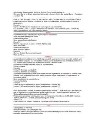 sub-diretório Aulas que está dentro do diretório Curso para a unidade A:.
C:>xcopy Curso A: {Copia todos os arquivos que estiverem dentro das pastas Curso e Aulas para
a unidade A:}
OBS: XCOPY APENAS COPIA OS ARQUIVOS E NÃO OS DIRETÓRIOS E SUB-DIRETÓRIOS.
Para copiarmos um diretório com todos os seus subd-diretórios e arquivos devemos utilizar o
parâmetro /s.
Exemplo
Copiar o diretório Curso com todos os seus arquivos e sub-diretórios.
C:>XCOPY/S Curso A: {Copia o diretório Curso com todo o seu conteúdo para a unidade A:}
OBS: O parâmetro /s não copia diretórios vazios.
MOVE
O comando move é utilizado para mover arquivos e diretórios.
Deve ser usado da seguinte forma.
Para mover arquivos.
Move arquivo1.extensão Destino:
Exemplo
Mover o arquivo aula.txt para a unidade A (Disquete).
Move aula1.txt A:
Para mover diretórios.
Move diretorio Destino:
Exemplo
Mover o diretório Curso para o disquete
Move Curso A:
FORMAT
Apaga todo o conteúdo de uma unidade e prepara ela para receber novos arquivos, cuidado com
este comando pois uma vez formatada a unidade padrão do sistema você perde tudo, inclusive o
S.O intalado nela, dizemos que ao formatar estamos "zerando" o HD.
O comando FORMAT deve ser usado da seguinte forma.
Format Unidade:
Exemplo
Format A: {Formata a unidade A:}
Format C: {Formata a unidade C:}
O processo de formatação pode levar alguns minutos dependendo do tamanho da unidade a ser
formata, caso você esteja com muita pressa podemos utilizar o parâmetro /q para usarmos a
formatação rápida.
Deve ser utilizado da seguinte forma.
Format Unidade:/q
Exemplo.
Format A:/q {Usa a formatação rápida para formatar a unidade A:}
Format C:/q {Usa a formatação rápida para formatar a unidade C:}
OBS: Ao formatar a unidade do sistema geralmente a unidade C: você perde tudo, isso fará com
que ao reinicializar o computador ele acuse um erro do tipo: "System Operation not found" ou
"Sistema Operacional não encontrado/localizado".
Para que ao reinicializar o computador você tenha os comandos básicos do MS-DOS instalado
você deve formatar a unidade principal da seguinte forma.
Format C:/s
Esse comando irá copiar o sistema de comandos para o HD após a formatação.
EDIT
Editor padrão do MS-DOS.
Para utilizarmos o Edit basta digitar edit.
Para uma melhor utilização devemos utilizar o comando edit seguido do nome do arquivo e sua
extensão, geralmente do tipo texto ou bat.

 