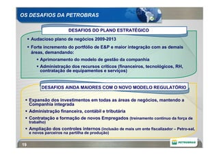 OS DESAFIOS DA PETROBRAS

                         DESAFIOS DO PLANO ESTRATÉGICO
      Audacioso plano de negócios 2009-2013
      Forte incremento do portfólio de E&P e maior integração com as demais
      áreas, demandando:
          Aprimoramento do modelo de gestão da companhia
          Administração dos recursos críticos (financeiros, tecnológicos, RH,
          contratação de equipamentos e serviços)


           DESAFIOS AINDA MAIORES COM O NOVO MODELO REGULATÓRIO

     Expansão dos investimentos em todas as áreas de negócios, mantendo a
     Companhia integrada
     Administração financeira, contábil e tributária
     Contratação e formação de novos Empregados (treinamento contínuo da força de
     trabalho)
     Ampliação dos controles internos (inclusão de mais um ente fiscalizador – Petro-sal,
     e novos parceiros na partilha de produção)


19
 
