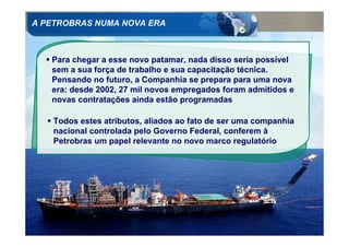 A PETROBRAS NUMA NOVA ERA



     Para chegar a esse novo patamar, nada disso seria possível
     sem a sua força de trabalho e sua capacitação técnica.
     Pensando no futuro, a Companhia se prepara para uma nova
     era: desde 2002, 27 mil novos empregados foram admitidos e
     novas contratações ainda estão programadas

     Todos estes atributos, aliados ao fato de ser uma companhia
     nacional controlada pelo Governo Federal, conferem à
     Petrobras um papel relevante no novo marco regulatório




20
 
