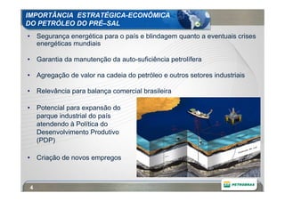 IMPORTÂNCIA ESTRATÉGICA-ECONÔMICA
DO PETRÓLEO DO PRÉ–SAL
• Segurança energética para o país e blindagem quanto a eventuais crises
  energéticas mundiais

• Garantia da manutenção da auto-suficiência petrolífera

• Agregação de valor na cadeia do petróleo e outros setores industriais

• Relevância para balança comercial brasileira

• Potencial para expansão do
  parque industrial do país
  atendendo à Política do
  Desenvolvimento Produtivo
  (PDP)

• Criação de novos empregos



 4
 