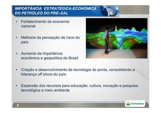 IMPORTÂNCIA ESTRATÉGICA-ECONÔMICA
DO PETRÓLEO DO PRÉ–SAL

• Fortalecimento da economia
  nacional

• Melhoria da percepção de risco do
  país

• Aumento da importância
  econômica e geopolítica do Brasil


• Criação e desenvolvimento de tecnologia de ponta, consolidando a
  liderança off shore do país

• Expansão dos recursos para educação, cultura, inovação e pesquisa
  tecnológica e meio ambiente


5
 