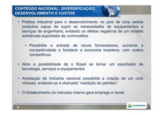 CONTEÚDO NACIONAL: DIVERSIFICAÇÃO,
DESENVOLVIMENTO E CUSTOS

 • Política industrial para o desenvolvimento no país de uma cadeia
   produtiva capaz de suprir as necessidades de equipamentos e
   serviços de engenharia, evitando os efeitos negativos de um modelo
   extrativista exportador de commodities

     • Possibilita a entrada de novos fornecedores, aumenta a
       competitividade e fortalece a economia brasileira, com custos
       competitivos

 • Abre a possibilidade de o Brasil se tornar um exportador de
   tecnologia, serviços e equipamentos

 • Ampliação da indústria nacional possibilita a criação de um ciclo
   virtuoso, evitando-se a chamada “maldição do petróleo”

 • O fortalecimento do mercado interno gera emprego e renda


 6
 