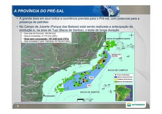 A PROVÍNCIA DO PRÉ-SAL
 • A grande área em azul indica a ocorrência prevista para o Pré-sal, com potencial para a
   presença de petróleo
 • No Campo de Jubarte (Parque das Baleias) está sendo realizada a antecipação da
   produção e, na área de Tupi (Bacia de Santos), o teste de longa duração
     • Área total da Província: 149.000 km2
     • Área já concedidas: 41.772 km2 (28%)
     • Área sem concessão: 107.228 km2 (72%)
     • Área concedida c/ partc. Petrobras: 35.739 km2 (24%)




 7
 