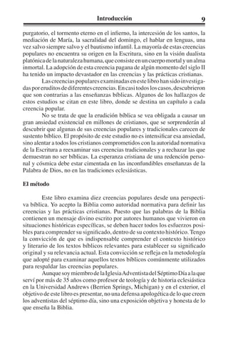 Introducción 9 
purgatorio, el tormento eterno en el infierno, la intercesión de los santos, la 
mediación de María, la sacralidad del domingo, el hablar en lenguas, una 
vez salvo siempre salvo y el bautismo infantil. La mayoría de estas creencias 
populares no encuentra su origen en la Escritura, sino en la visión dualista 
platónica de la naturaleza humana, que consiste en un cuerpo mortal y un alma 
inmortal. La adopción de esta creencia pagana de algún momento del siglo II 
ha tenido un impacto devastador en las creencias y las prácticas cristianas. 
Las creencias populares examinadas en este libro han sido investiga-das 
por eruditos de diferentes creencias. En casi todos los casos, descubrieron 
que son contrarias a las enseñanzas bíblicas. Algunos de los hallazgos de 
estos estudios se citan en este libro, donde se destina un capítulo a cada 
creencia popular. 
No se trata de que la erudición bíblica se vea obligada a causar un 
gran ansiedad existencial en millones de cristianos, que se sorprenderán al 
descubrir que algunas de sus creencias populares y tradicionales carecen de 
sustento bíblico. El propósito de este estudio no es intensificar esa ansiedad, 
sino alentar a todos los cristianos comprometidos con la autoridad normativa 
de la Escritura a reexaminar sus creencias tradicionales y a rechazar las que 
demuestran no ser bíblicas. La esperanza cristiana de una redención perso-nal 
y cósmica debe estar cimentada en las inconfundibles enseñanzas de la 
Palabra de Dios, no en las tradiciones eclesiásticas. 
El método 
Este libro examina diez creencias populares desde una perspecti-va 
bíblica. Yo acepto la Biblia como autoridad normativa para definir las 
creencias y las prácticas cristianas. Puesto que las palabras de la Biblia 
contienen un mensaje divino escrito por autores humanos que vivieron en 
situaciones históricas específicas, se deben hacer todos los esfuerzos posi-bles 
para comprender su significado, dentro de su contexto histórico. Tengo 
la convicción de que es indispensable comprender el contexto histórico 
y literario de los textos bíblicos relevantes para establecer su significado 
original y su relevancia actual. Esta convicción se refleja en la metodología 
que adopté para examinar aquellos textos bíblicos comúnmente utilizados 
para respaldar las creencias populares. 
Aunque soy miembro de la Iglesia Adventista del Séptimo Día a la que 
serví por más de 35 años como profesor de teología y de historia eclesiástica 
en la Universidad Andrews (Berrien Springs, Michigan) y en el exterior, el 
objetivo de este libro es presentar, no una defensa apologética de lo que creen 
los adventistas del séptimo día, sino una exposición objetiva y honesta de lo 
que enseña la Biblia. 
 