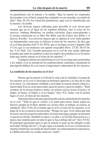 La vida después de la muerte 99 
en paralelismo con la muerte y la tumba: “Que la muerte les sorprenda; 
desciendan vivos al Seol, porque hay maldades en sus moradas, en medio de 
ellos” (Sal. 55:15). En virtud del paralelismo, aquí seol es identificado con 
la muerte y la tumba. 
Las diversas figuras utilizadas para describir el seol sirven para 
mostrar que no es el lugar de los espíritus difuntos, sino el reino de los 
muertos. Anthony Hoekema, un erudito calvinista, llega esencialmente a 
la misma conclusión en su libro The Bible and the Future [La Biblia y el 
futuro]. Escribe: “Las diversas figuras que se aplican al seol, todas pueden 
ser interpretadas como que se refieren al reino de los muertos: Se dice que 
el seol tiene puertas (Job 17:16, NVI), que es un lugar oscuro y lúgubre (Job 
17:13), que es un monstruo con apetito insaciable (Prov. 27:20; 30:15-16; 
Isa. 5:14; Hab. 2:5). Cuando pensamos en el seol de este modo, debemos 
recordar que tanto los piadosos como los impíos descienden al seol al morir, 
dado que ambos entran en el reino de los muertos”.37 
Cualquier intento de transformar el seol en un lugar para atormentar 
a los impíos o en la morada de los espíritus/almas contradice claramente la 
descripción bíblica de seol como el depositario subterráneo de los muertos. 
La condición de los muertos en el Seol 
Puesto que la muerte es el fin de la vida y de la vitalidad, el estado de 
los muertos en el seol es descripta en términos opuestos a la idea de la vida 
en la tierra. La vida denota vitalidad y actividad; la muerte denota silencio e 
inactividad. Esto es cierto para todos, para los justos y para los impíos. “Todo 
acontece de la misma manera a todos; un mismo suceso ocurre al justo y al 
impío; al bueno, al limpio y al no limpio” (Ecl. 9:2). Todos van al mismo 
lugar, el seol, el reino de los muertos. 
Salomón ofrece una descripción gráfica de la condición de los muertos 
en el seol: “Todo lo que te viniere a la mano para hacer, hazlo según tus 
fuerzas; porque en el Seol, adonde vas, no hay obra, ni trabajo, ni ciencia, ni 
sabiduría” (Ecl. 9:10). Es evidente que el seol, el reino de los muertos, es el 
lugar de la no existencia inconsciente. “Porque los que viven saben que han 
de morir; pero los muertos nada saben, ni tienen más paga; porque su memoria 
es puesta en olvido. También su amor y su odio y su envidia fenecieron ya; y 
nunca más tendrán parte en todo lo que se hace debajo del sol” (Ecl. 9:5-6). 
El principal argumento aquí es que la muerte le pone un fin abrupto a toda 
actividad “debajo del sol”, y lo que sigue a la muerte es el seol, el reino de los 
muertos donde hay un estado de inactividad, sin conocimiento ni conciencia. 
La Biblia describe ese estado como un “sueño”. 
 