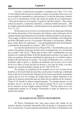 100 Capítulo 3 
La frase “y durmió con sus padres” (comparar con 1 Rey. 1:21; 2:10; 
11:43) refleja la idea de que los muertos se unen a sus predecesores en el seol 
en un estado de somnolencia e inconsciencia. La idea de descansar o dormir 
en el seol es prominente en Job, que clama en medio de sus sufrimientos: 
“¿Por qué no morí yo en la matriz, o expiré al salir del vientre?... Pues ahora 
estaría yo muerto, y reposaría; dormiría, y entonces tendría descanso... Allí 
los impíos dejan de perturbar, y allí descansan los de agotadas fuerzas” (Job 
3:11, 13, 17). 
El descanso en el seol no es ni el descanso de las almas que disfrutan 
de la dicha del paraíso ni los tormentos del infierno, sino el descanso de los 
cuerpos muertos que duermen en sus tumbas cubiertas de polvo y de gusanos. 
“Si yo espero, el Seol es mi casa; haré mi cama en las tinieblas. A la corrupción 
he dicho: Mi padre eres tú; a los gusanos: Mi madre y mi hermana. ¿Dónde, 
pues, estará ahora mi esperanza?... A la profundidad del Seol descenderán, 
y juntamente descansarán en el polvo” (Job 17:13-16). 
Los muertos duermen en el seol hasta el Fin. “Así el hombre yace y no 
vuelve a levantarse; hasta que no haya cielo, no despertarán, ni se levantarán 
de su sueño” (Job 14:12). “Hasta que no haya cielo” posiblemente sea una 
alusión a la venida del Señor al fin del tiempo para resucitar a los santos. En 
todas sus pruebas, Job nunca abandonó la esperanza de ver al Señor incluso 
después del deterioro de su cuerpo. “Yo sé que mi Redentor vive, y al fin se 
levantará sobre el polvo; y después de deshecha esta mi piel, en mi carne 
he de ver a Dios; al cual veré por mí mismo, y mis ojos lo verán, y no otro, 
aunque mi corazón desfallece dentro de mí” (Job 19:25-27). 
En resumen, la condición de los muertos en el seol, el reino de los 
muertos, es de inactividad inconsciente, un descanso o sueño que continuará 
hasta el día de la resurrección. Ninguno de los textos que hemos examinado 
sugiere que el seol sea el lugar de castigo para los impíos (infierno) ni un 
lugar de existencia consciente para las almas de los espíritus de los muertos. 
Como N. H. Snaith lo afirma categóricamente: “Un cuerpo muerto, sea de 
hombre, de ave o de bestia, es sin nephesh [alma]. En el seol, la morada 
de los muertos, no hay ningún nephesh [alma]”.38 No hay almas en el seol 
simplemente porque en el Antiguo Testamento el alma no sobrevive a la 
muerte del cuerpo. 
Parte 4 
EL HADES EN EL NUEVO TESTAMENTO 
El Nuevo Testamento dice muy poco acerca del estado de los 
muertos durante el período intermedio entre el dormir y el despertar el día 
de la resurrección. La preocupación primordial del Nuevo Testamento está 
 