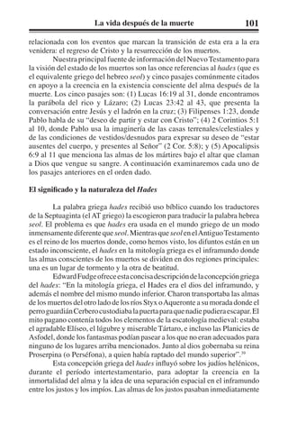 La vida después de la muerte 101 
relacionada con los eventos que marcan la transición de esta era a la era 
venidera: el regreso de Cristo y la resurrección de los muertos. 
Nuestra principal fuente de información del Nuevo Testamento para 
la visión del estado de los muertos son las once referencias al hades (que es 
el equivalente griego del hebreo seol) y cinco pasajes comúnmente citados 
en apoyo a la creencia en la existencia consciente del alma después de la 
muerte. Los cinco pasajes son: (1) Lucas 16:19 al 31, donde encontramos 
la parábola del rico y Lázaro; (2) Lucas 23:42 al 43, que presenta la 
conversación entre Jesús y el ladrón en la cruz; (3) Filipenses 1:23, donde 
Pablo habla de su “deseo de partir y estar con Cristo”; (4) 2 Corintios 5:1 
al 10, donde Pablo usa la imaginería de las casas terrenales/celestiales y 
de las condiciones de vestidos/desnudos para expresar su deseo de “estar 
ausentes del cuerpo, y presentes al Señor” (2 Cor. 5:8); y (5) Apocalipsis 
6:9 al 11 que menciona las almas de los mártires bajo el altar que claman 
a Dios que vengue su sangre. A continuación examinaremos cada uno de 
los pasajes anteriores en el orden dado. 
El significado y la naturaleza del Hades 
La palabra griega hades recibió uso bíblico cuando los traductores 
de la Septuaginta (el AT griego) la escogieron para traducir la palabra hebrea 
seol. El problema es que hades era usada en el mundo griego de un modo 
inmensamente diferente que seol. Mientras que seol en el Antiguo Testamento 
es el reino de los muertos donde, como hemos visto, los difuntos están en un 
estado inconsciente, el hades en la mitología griega es el inframundo donde 
las almas conscientes de los muertos se dividen en dos regiones principales: 
una es un lugar de tormento y la otra de beatitud. 
Edward Fudge ofrece esta concisa descripción de la concepción griega 
del hades: “En la mitología griega, el Hades era el dios del inframundo, y 
además el nombre del mismo mundo inferior. Charon transportaba las almas 
de los muertos del otro lado de los ríos Styx o Aqueronte a su morada donde el 
perro guardián Cerbero custodiaba la puerta para que nadie pudiera escapar. El 
mito pagano contenía todos los elementos de la escatología medieval: estaba 
el agradable Elíseo, el lúgubre y miserable Tártaro, e incluso las Planicies de 
Asfodel, donde los fantasmas podían pasear a los que no eran adecuados para 
ninguno de los lugares arriba mencionados. Junto al dios gobernaba su reina 
Proserpina (o Perséfona), a quien había raptado del mundo superior”.39 
Esta concepción griega del hades influyó sobre los judíos helénicos, 
durante el período intertestamentario, para adoptar la creencia en la 
inmortalidad del alma y la idea de una separación espacial en el inframundo 
entre los justos y los impíos. Las almas de los justos pasaban inmediatamente 
 