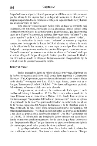102 Capítulo 3 
después de morir al gozo celestial, para esperar allí la resurrección, mientras 
que las almas de los impíos iban a un lugar de tormento en el hades.40 La 
aceptación popular de esta hipótesis se refleja en la parábola del rico y Lázaro 
que examinaremos en breve. 
Esta clásica visión griega del hades como un lugar de tormento para 
los impíos, con el tiempo, entró en la iglesia cristiana e influyó incluso sobre 
los traductores bíblicos. Es de notar que la palabra hades, que aparece once 
veces en el Nuevo Testamento, se traduzca diez veces como “infierno”41 y una 
como “tumba”42 en la KJV. La RSV translitera la palabra como “Hades”. 
La traducción de hades como “infierno” es errónea y engañosa 
porque, con la excepción de Lucas 16:23, el término se refiere a la tumba 
o a la ubicación de los muertos, no a un lugar de castigo. Este último es 
designado como gehenna, un término que también aparece once veces en el 
Nuevo Testamento43 y es correctamente traducido como “infierno”, dado que 
se refiere al lago de fuego, el lugar de destino para los perdidos. El Hades, 
por otro lado, es usado en el Nuevo Testamento como el equivalente fijo de 
seol, el reino de los muertos o de la tumba. 
Jesús y el Hades 
En los evangelios, Jesús se refiere al hades tres veces. El primer uso 
de hades se encuentra en Mateo 11:23 donde Jesús reprende a Capernaum, 
diciendo: “Y tú, Capernaum, que eres levantada hasta el cielo, hasta el Hades 
serás abatida” (comparar con Luc. 10:15). Aquí hades, como seol en el 
Antiguo Testamento (Amós 9.2-3; Job 11:7-9), denota el lugar más profundo 
del universo, así como el cielo es el más elevado. 
El segundo uso de hades en la enseñanza de Jesús aparece en la 
parábola del rico y Lázaro (Luc. 16:23). Volveremos sobre esto dentro de 
poco. El tercer uso se encuentra en Mateo 16:18, donde Jesús expresa su 
confianza en que “las puertas del Hades no prevalecerán” contra su iglesia. 
El significado de la frase “las puertas del Hades” es esclarecida por el uso 
de la misma expresión del Antiguo Testamento y de la literatura judía (3 
Mac. 5:51; Sab. de Sal. 16:13) como sinónimo de muerte. Por ejemplo, Job 
pregunta retóricamente: “¿Te han sido descubiertas las puertas de la muerte, 
y has visto las puertas de la sombra de muerte?” (Job 38:17; comparar con 
Isa. 38:18). El inframundo era imaginado como cercado por acantilados, 
donde los muertos estaban encerrados. Por lo tanto, lo que Jesús quiso decir 
con “las puertas del Hades” es que la muerte no prevalecerá contra su iglesia, 
obviamente porque él había ganado la victoria sobre el pecado. 
Al igual que todos los muertos, Jesús fue al hades, es decir, a la tumba, 
pero a diferencia del resto, él obtuvo la victoria sobre la muerte. “Porque 
 