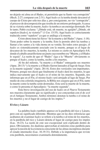 La vida después de la muerte 103 
no dejarás mi alma en el Hades, ni permitirás que tu Santo vea corrupción” 
(Hech. 2:27; comparar con 2:31). Aquí hades es la tumba donde descansó el 
cuerpo de Cristo por solo tres días y, por consiguiente, no vio “corrupción”, 
el proceso de descomposición que resulta de un entierro prolongado. A causa 
de su victoria sobre la muerte, hades–la tumba es un enemigo derrotado. Por 
lo tanto, Pablo exclama: “¿Dónde está, oh muerte, tu aguijón? ¿Dónde, oh 
sepulcro [hades], tu victoria?” (1 Cor. 15:55). Aquí hades es correctamente 
traducida como “sepulcro” ya que es análoga a la muerte. 
Cristo ahora tiene las llaves “de la muerte y del Hades” (Apoc. 1:18). 
Tiene poder sobre la muerte y la tumba. Esto le permite abrir las tumbas y 
llamar a los santos a la vida eterna en su venida. En todos estos pasajes, el 
hades es sistemáticamente asociado con la muerte, porque es el lugar de 
descanso de los muertos, la tumba. Lo mismo es cierto en Apocalipsis 6:8, 
donde el caballo amarillo tiene un jinete cuyo nombre era “Muerte, y el Hades 
le seguía”. La razón de que el “Hades” siga a la “Muerte” obviamente es 
porque el hades, como la tumba, recibe a los muertos. 
Al fin del milenio, “la muerte y el Hades” entregarán sus muertos 
(Apoc. 20:13) “y la muerte y el Hades fueron lanzados al lago de fuego. Esta 
es la muerte segunda” (Apoc. 20:14). Estos dos versículos son importantes. 
Primero, porque nos dicen que finalmente el hades dará los muertos, lo que 
indica nuevamente que el hades es el reino de los muertos. Segundo, nos 
informan que en el Fin, el mismo hades será arrojado al lago de fuego. Por 
medio de esta colorida imaginería, la Biblia nos asegura que en el Fin, tanto 
la muerte como la tumba serán destruidas. Esta será la muerte de la muerte, 
o como lo presenta el Apocalipsis: “la muerte segunda”. 
Esta breve investigación del uso de hades en el Nuevo Testamento 
nos muestra claramente que su significado y uso concuerdan con el de seol 
en el Antiguo Testamento. Ambos términos denotan la tumba o el reino de 
los muertos y no el lugar de castigo de los impíos.44 
El rico y Lázaro 
La palabra hades también aparece en la parábola del rico y Lázaro, 
pero con un significado diferente. Mientras que en las diez referencias que 
acabamos de examinar hades se refiere a la tumba o al reino de los muertos, 
en la parábola del rico y Lázaro denota el lugar de castigo para los impíos 
(Luc. 16:23). La razón de este uso excepcional será explicado dentro de 
poco. Obviamente, los dualistas aprovechan al máximo estas parábola para 
apoyar la noción de la existencia consciente de las almas incorpóreas durante 
el estado intermedio (Luc. 16.19-31). Debido a la importancia que reviste 
esta parábola, necesitamos examinarla detenidamente. 
 
