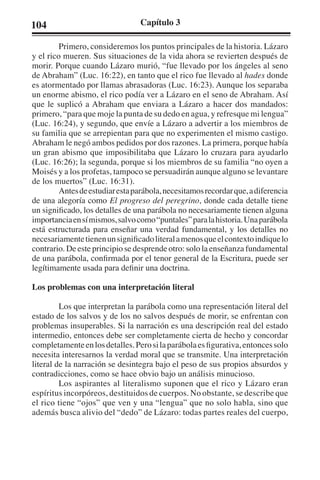 104 Capítulo 3 
Primero, consideremos los puntos principales de la historia. Lázaro 
y el rico mueren. Sus situaciones de la vida ahora se revierten después de 
morir. Porque cuando Lázaro murió, “fue llevado por los ángeles al seno 
de Abraham” (Luc. 16:22), en tanto que el rico fue llevado al hades donde 
es atormentado por llamas abrasadoras (Luc. 16:23). Aunque los separaba 
un enorme abismo, el rico podía ver a Lázaro en el seno de Abraham. Así 
que le suplicó a Abraham que enviara a Lázaro a hacer dos mandados: 
primero, “para que moje la punta de su dedo en agua, y refresque mi lengua” 
(Luc. 16:24), y segundo, que envíe a Lázaro a advertir a los miembros de 
su familia que se arrepientan para que no experimenten el mismo castigo. 
Abraham le negó ambos pedidos por dos razones. La primera, porque había 
un gran abismo que imposibilitaba que Lázaro lo cruzara para ayudarlo 
(Luc. 16:26); la segunda, porque si los miembros de su familia “no oyen a 
Moisés y a los profetas, tampoco se persuadirán aunque alguno se levantare 
de los muertos” (Luc. 16:31). 
Antes de estudiar esta parábola, necesitamos recordar que, a diferencia 
de una alegoría como El progreso del peregrino, donde cada detalle tiene 
un significado, los detalles de una parábola no necesariamente tienen alguna 
importancia en sí mismos, salvo como “puntales” para la historia. Una parábola 
está estructurada para enseñar una verdad fundamental, y los detalles no 
necesariamente tienen un significado literal a menos que el contexto indique lo 
contrario. De este principio se desprende otro: solo la enseñanza fundamental 
de una parábola, confirmada por el tenor general de la Escritura, puede ser 
legítimamente usada para definir una doctrina. 
Los problemas con una interpretación literal 
Los que interpretan la parábola como una representación literal del 
estado de los salvos y de los no salvos después de morir, se enfrentan con 
problemas insuperables. Si la narración es una descripción real del estado 
intermedio, entonces debe ser completamente cierta de hecho y concordar 
completamente en los detalles. Pero si la parábola es figurativa, entonces solo 
necesita interesarnos la verdad moral que se transmite. Una interpretación 
literal de la narración se desintegra bajo el peso de sus propios absurdos y 
contradicciones, como se hace obvio bajo un análisis minucioso. 
Los aspirantes al literalismo suponen que el rico y Lázaro eran 
espíritus incorpóreos, destituidos de cuerpos. No obstante, se describe que 
el rico tiene “ojos” que ven y una “lengua” que no solo habla, sino que 
además busca alivio del “dedo” de Lázaro: todas partes reales del cuerpo, 
 