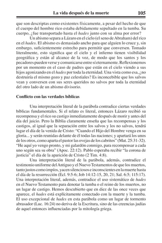 La vida después de la muerte 105 
que son descriptas como existentes físicamente, a pesar del hecho de que 
el cuerpo del hombre rico estaba debidamente sepultado en la tumba. Su 
cuerpo, ¿fue transportado hasta el hades junto con su alma por error? 
Un abismo separa a Lázaro en el cielo (el seno de Abraham) del rico 
en el hades. El abismo es demasiado ancho para que alguien lo cruce y, sin 
embargo, suficientemente estrecho para permitir que conversen. Tomado 
literalmente, esto significa que el cielo y el infierno tienen visibilidad 
geográfica y están al alcance de la voz, de modo que los santos y los 
pecadores pueden verse y comunicarse entre sí eternamente. Reflexionemos 
por un momento en el caso de padres que están en el cielo viendo a sus 
hijos agonizando en el hades por toda la eternidad. Una vista como esa, ¿no 
destruiría el mismo gozo y paz celestiales? Es inconcebible que los salvos 
vean y conversen con sus seres queridos no salvos por toda la eternidad 
del otro lado de un abismo divisorio. 
Conflicto con las verdades bíblicas 
Una interpretación literal de la parábola contradice ciertas verdades 
bíblicas fundamentales. Si el relato es literal, entonces Lázaro recibió su 
recompensa y el rico su castigo inmediatamente después de morir y antes del 
día del juicio. Pero la Biblia claramente enseña que las recompensas y los 
castigos, al igual que la separación entre los salvos y los no salvos, tendrá 
lugar el día de la venida de Cristo: “Cuando el Hijo del Hombre venga en su 
gloria... y serán reunidas delante de él todas las naciones; y apartará los unos 
de los otros, como aparta el pastor las ovejas de los cabritos” (Mat. 25:31-32). 
“He aquí yo vengo pronto, y mi galardón conmigo, para recompensar a cada 
uno según sea su obra” (Apoc. 22:12). Pablo esperaba recibir “la corona de 
justicia” el día de la aparición de Cristo (2 Tim. 4:8). 
Una interpretación literal de la parábola, además, contradice el 
testimonio uniforme del Antiguo y el Nuevo Testamentos de que los muertos, 
tanto justos como impíos, yacen silenciosos e inconscientes en la muerte hasta 
el día de la resurrección (Ecl. 9:5-6; Job 14:12-15, 20, 21; Sal. 6:5; 115:17). 
Una interpretación literal, además, contradice el uso sistemático de hades 
en el Nuevo Testamento para denotar la tumba o el reino de los muertos, no 
un lugar de castigo. Hemos descubierto que en diez de las once veces que 
aparece, el hades está explícitamente conectado con la muerte y la tumba. 
El uso excepcional de hades en esta parábola como un lugar de tormento 
abrasador (Luc. 16:24) no deriva de la Escritura, sino de las creencias judías 
de aquel entonces influenciadas por la mitología griega. 
 