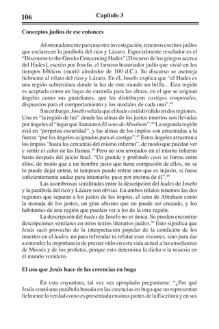 106 Capítulo 3 
Conceptos judíos de ese entonces 
Afortunadamente para nuestra investigación, tenemos escritos judíos 
que esclarecen la parábola del rico y Lázaro. Especialmente revelador es el 
“Discourse to the Greeks Concerning Hades” [Discurso de los griegos acerca 
del Hades], escrito por Josefo, el famoso historiador judío que vivió en los 
tiempos bíblicos (murió alrededor de 100 d.C.). Su discurso se asemeja 
fielmente al relato del rico y Lázaro. En él, Josefo explica que “el Hades es 
una región subterránea donde la luz de este mundo no brilla... Esta región 
es aceptada como un lugar de custodia para las almas, en el que se asignan 
ángeles como sus guardianes, que les distribuyen castigos temporales, 
dispuestos para el comportamiento y los modales de cada uno”.45 
Sin embargo, Josefo señala que el hades está dividido en dos regiones. 
Una es “la región de luz” donde las almas de los justos muertos son llevadas 
por ángeles al “lugar que llamamos El seno de Abraham”.46 La segunda región 
está en “perpetua oscuridad”, y las almas de los impíos son arrastradas a la 
fuerza “por los ángeles asignados para el castigo”.47 Estos ángeles arrastran a 
los impíos “hasta las cercanías del mismo infierno”, de modo que puedan ver 
y sentir el calor de las llamas.48 Pero no son arrojados en el mismo infierno 
hasta después del juicio final. “Un grande y profundo caos se forma entre 
ellos; de modo que a un hombre justo que tiene compasión de ellos, no se 
lo puede dejar entrar, ni tampoco puede entrar uno que es injusto, si fuese 
suficientemente audaz para intentarlo, pase por encima de él”.49 
Las asombrosas similitudes entre la descripción del hades de Josefo 
y la parábola del rico y Lázaro son obvias. En ambos relatos tenemos las dos 
regiones que separan a los justos de los impíos, el seno de Abraham como 
la morada de los justos, un gran abismo que no puede ser cruzado, y los 
habitantes de una región que pueden ver a los de la otra región. 
La descripción del hades de Josefo no es única. Se pueden encontrar 
descripciones similares en otros textos literarios judíos.50 Esto significa que 
Jesús sacó provecho de la interpretación popular de la condición de los 
muertos en el hades, no para refrendar ni refutar esas visiones, sino para dar 
a entender la importancia de prestar oído en esta vida actual a las enseñanzas 
de Moisés y de los profetas, porque esto determina la dicha o la miseria en 
el mundo venidero. 
El uso que Jesús hace de las creencias en boga 
En esta coyuntura, tal vez sea apropiado preguntarse: “¿Por qué 
Jesús contó una parábola basada en las creencias en boga que no representan 
fielmente la verdad como es presentada en otras partes de la Escritura y en sus 
 