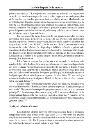 La vida después de la muerte 107 
propias enseñanzas?” La respuesta es que Jesús se enfrentó con la gente de 
acuerdo con los términos que ella misma había impuesto, sacando provecho 
de lo que les era familiar para enseñarles verdades vitales. Muchos de sus 
oyentes habían llegado a creer en un estado consciente de existencia entre la 
muerte y la resurrección, aunque esa creencia es extraña a la Escritura. Esta 
creencia errónea fue adoptada durante el período intertestamentario como 
parte del proceso de helenización del judaísmo y se había convertido en parte 
del judaísmo para la época de Jesús. 
En esta parábola, Jesús hizo uso de una creencia popular, no para 
aprobarla, sino para inculcar en la mente de sus oyentes una importante 
lección espiritual. Debiera notarse que, incluso en la parábola anterior del 
mayordomo infiel (Luc. 16:1-12), Jesús usa una historia que no representa 
fielmente la verdad bíblica. En ningún lugar la Biblia refrenda la práctica de 
un administrador deshonesto que reduce a la mitad las deudas pendientes de 
los deudores a fin de obtener algunos beneficios personales de esos deudores. 
La lección de la parábola es “ganad amigos” (Luc. 16:9), no enseñar prácticas 
de negocios deshonestos. 
John Cooper, aunque ha producido a mi entender la defensa más 
erudita de la visión dualista de la naturaleza humana, reconoce que la parábola 
del rizo y Lázaro “no necesariamente nos dice lo que Jesús o Lucas creían 
acerca de la vida después de la muerte, ni brinda una base sólida para una 
doctrina del estado intermedio. Porque es posible que Jesús simplemente use 
imágenes populares a fin de probar su punto de vista ético. Tal vez no haya 
estado refrendando esas imágenes. Quizá no haya creído en ellas, porque 
sabía que eran falsas”.51 
Cooper luego formula la pregunta: “¿Qué nos dice este pasaje acerca 
del estado intermedio?” Rotunda y honestamente responde: “La respuesta quizá 
sea ‘Nada’. El caso dualista no puede apoyarse en este texto como un sustento 
principal”.52 La razón que da es que es muy difícil sacar conclusiones de la 
imaginería de la parábola. Por ejemplo, Cooper se pregunta: “¿Seremos seres 
corpóreos [en el estado intermedio]? Los bienaventurados y los condenados, 
¿podrán verse?”53 
Jesús y el ladrón en la cruz 
Los dualistas utilizan la breve conversación entre Jesús y el ladrón 
arrepentido en la cruz al lado de la suya (Luc. 23:42-43) como una prueba 
muy importante de la existencia consciente de los muertos fieles en el paraíso 
antes de la resurrección. Por lo tanto, es importante estudiar minuciosamente 
las palabras dichas por Jesús al ladrón arrepentido. 
 