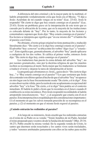 108 Capítulo 3 
A diferencia del otro criminal y de la mayor parte de la multitud, el 
ladrón arrepentido verdaderamente creía que Jesús era el Mesías. “Y dijo a 
Jesús: Acuérdate de mí cuando vengas en tu reino” (Luc. 23:42). Jesús le 
respondió “De cierto te digo que hoy estarás conmigo en el paraíso” (Luc. 
23:43). Existe un problema grave en la interpretación de este texto que es 
causado por la ubicación de la coma, que en la mayoría de las traducciones 
es colocada delante de “hoy”. Por lo tanto, la mayoría de los lectores y 
comentadores suponen que Jesús dijo: “Hoy estarás conmigo en el paraíso”. 
Esa lectura se interpreta que significa que “en ese mismo día”54 el ladrón iba 
al paraíso con Cristo. 
No obstante, el texto griego original no tiene puntuación y, traducido 
literalmente dice: “De cierto a ti te digo hoy conmigo estarás en el paraíso”. 
El adverbio “hoy–semeron” se ubica entre los verbos “digo–lego” y “estarás– 
ese”. Esto significa que, gramaticalmente, el adverbio “hoy” puede aplicarse 
a cualquiera de los dos verbos. Si califica al primer verbo, entonces Jesús 
dijo: “De cierto te digo hoy, estrás conmigo en el paraíso”. 
Los traductores han puesto la coma delante del adverbio “hoy”, no 
por razones gramaticales, sino por la doctrina religiosa de que los muertos 
reciben su recompensa al morir. Sería mejor que los traductores se limitaran 
a traducir el texto y dejaran la tarea de interpretación al lector. 
La pregunta que afrontamos es: Jesús, ¿quiso decir: “De cierto te digo 
hoy...” o “Hoy estarás conmigo en el paraíso”? Los que sostienen que Jesús 
dio a entender esto último apelan al hecho de que el adverbio “hoy” no aparece 
en otro lugar con la frase frecuentemente usada “De cierto, a ti te digo”. Esta 
es una observación válida, pero la razón de este acoplamiento excepcional del 
adverbio “hoy” a la frase “De cierto, a ti te digo” bien podría ser el contexto 
inmediato. El ladrón le pidió a Jesús que lo recordara en el futuro cuando él 
establecería su reino mesiánico. Pero Jesús respondió recordándole al ladrón 
arrepentido inmediatamente, “hoy”, y al asegurarle que estaría con él en el 
paraíso. Esta interpretación es respaldada por dos consideraciones importantes: 
(1) el momento en que los salvos tomarán posesión de su recompensa en el 
paraíso, y (2) el momento en que el mismo Jesús regresó al paraíso. 
¿Cuándo entrarán los redimidos al paraíso? 
A lo largo de su ministerio, Jesús enseñó que los redimidos entrarían 
en el reino de su Padre en su venida: “Venid, benditos de mi Padre, heredad 
el reino preparado para vosotros desde la fundación del mundo” (Mat. 25:34; 
16:27). Pablo enseñó la misma verdad. En la segunda venida de Cristo, lo 
santos que duermen serán resucitados y los santos vivos serán trasladados, 
y todos “seremos arrebatados juntamente con ellos en las nubes para recibir 
 