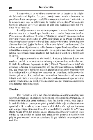 10 Introducción 
Las enseñanzas de este libro armonizan con las creencias de la Igle-sia 
Adventista del Séptimo Día, pero su objetivo es examinar las creencias 
populares desde una perspectiva bíblica, no denominacional. Un indicio es 
la ausencia casi total de referencias de fuentes adventistas. Prácticamente 
todos los estudios doctorales citados en este libro fueron escritos por eru-ditos 
no adventistas. 
Paradójicamente, en numerosos ejemplos, la lealtad denominacional 
de estos eruditos no impide que desafíen sus creencias denominacionales. 
Por ejemplo, el capítulo 10 sobre el “Bautismo infantil” cita dos estudios 
muy importantes publicados en 2005. El primero es de David Wright, un 
doctor en patrística que escribió el libro titulado What Has Infant Baptism 
Done to Baptism? [¿Qué ha hecho el bautismo infantil con bautismo?] Su 
minuciosa investigación desacredita la creencia popular de que el bautismo 
infantil fuese una práctica común en la iglesia primitiva. Además, pone de 
relieve las consecuencias negativas del bautismo infantil en la historia de 
la iglesia. 
El segundo estudio es de Hendrik Stander y Johannes Louw, dos 
eruditos patrísticos sumamente conocidos y respetados internacionalmente. 
El título de su libro es Baptism in the Early Church [El bautismo en la iglesia 
primitiva]. Aunque estos dos eruditos son miembros de iglesias de la Refor-ma, 
que practican el bautismo infantil, presentan un examen pragmático de 
la historia primitiva del bautismo, basado en un tratamiento cuidadoso de las 
fuentes primarias. Sus conclusiones desacreditan la enseñanza del bautismo 
infantil sustentada por sus iglesias. Se citan estudios como estos para mostrar 
que las conclusiones de este libro son compartidas por eruditos competentes 
de diferentes denominaciones. 
El estilo 
Con respecto al estilo del libro, he intentado escribir en un lenguaje 
sencillo, no técnico. En algunos casos en que se usa una palabra técnica, se 
brinda una definición entre paréntesis. Para facilitar la lectura, cada capítu-lo 
está dividido en partes principales y subdividido bajo encabezamientos 
apropiados. Se brinda un breve resumen al final de cada capítulo. A menos 
que se especifique otra cosa, todos los textos bíblicos se citan de la Versión 
Reina Valera 1960. En algunos casos, algunas palabras claves de un texto 
bíblico se han escrito en itálica para enfatizar sin ponerles nota de pie de 
página, puesto que el lector es consciente de que la Biblia no tiene palabras 
en itálica. 
 