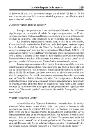 La vida después de la muerte 109 
al Señor en el aire, y así estaremos siempre con el Señor” (1 Tes. 4:17). En 
ese momento, después de la resurrección de los justos, es que el ladrón estará 
con Jesús en el paraíso. 
¿Cuándo regresó Jesús al paraíso? 
Los que interpretan que la declaración que Cristo le hizo al ladrón 
significa que ese mismo día el ladrón fue al paraíso para estar con Cristo, 
suponen que, tanto Jesús como el ladrón, ascendieron al cielo inmediatamente 
después de su muerte. Esta conclusión no es respaldada por la Escritura. 
La Escritura expresamente enseña que, el día de su crucifixión, 
Cristo entró en la tumba–hades. En Pentecostés, Pedro proclamó que, según 
la profecía de David (Sal. 16:10), Cristo “no fue dejad[o] en el Hades, ni su 
carne vio corrupción”, sino que fue resucitado por Dios (Hech. 2:31-32). El 
hades, como hemos visto, en el Nuevo Testamento es asociado continuamente 
con la tumba o el reino de los muertos. Esto significa que Cristo no podría 
haberle dicho en absoluto al ladrón que ese mismo día estaría con él en el 
paraíso, cuando sabía que ese día él estaría descansando en la tumba. 
Los que argumentan que solo el cuerpo de Jesús descendió a la tumba, 
mientras que su alma ascendió al cielo, ignoran lo que Jesús le dijo a María el 
día de su resurrección: “No me toques, porque aún no he subido a mi Padre” 
(Juan 20:17). Es evidente que Jesús no estuvo en el cielo durante los tres 
días de su sepultura. En cambio, estuvo descansando en la tumba, esperando 
que su Padre lo volviese a llamar a la vida. Por consiguiente, el ladrón no 
podría haber ido a estar con Jesús en el paraíso inmediatamente después de 
su muerte, cuando el mismo Jesús no ascendió al Padre hasta algún tiempo 
después de su resurrección. Para apreciar más plenamente el significado de 
estar “con Cristo en el paraíso”, analicemos el uso de la frase paulina “estar 
con Cristo”. 
“Partir y estar con Cristo” 
Al escribirles a los filipenses, Pablo dice: “teniendo deseo de partir y 
estar con Cristo, lo cual es muchísimo mejor; pero quedar en la carne es más 
necesario por causa de vosotros” (Fil. 1:23-24). Los dualistas consideran este 
texto como una de las mayores pruebas de que, al morir, el alma de los salvos 
inmediatamente entra en la presencia de Cristo. Por ejemplo, Robert Morey 
declara: “Este es el pasaje más claro del Nuevo Testamento que habla del 
creyente que se va con Cristo al cielo después de morir. Este contexto trata del 
deseo de Pablo de salir de esta vida terrenal para una vida celestial con Cristo. 
No se hace ninguna mención ni alusión a la resurrección en este pasaje”.55 
 