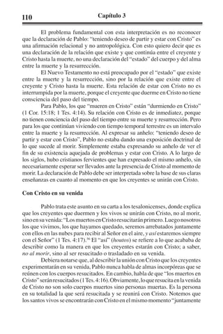 110 Capítulo 3 
El problema fundamental con esta interpretación es no reconocer 
que la declaración de Pablo: “teniendo deseo de partir y estar con Cristo” es 
una afirmación relacional y no antropológica. Con esto quiero decir que es 
una declaración de la relación que existe y que continúa entre el creyente y 
Cristo hasta la muerte, no una declaración del “estado” del cuerpo y del alma 
entre la muerte y la resurrección. 
El Nuevo Testamento no está preocupado por el “estado” que existe 
entre la muerte y la resurrección, sino por la relación que existe entre el 
creyente y Cristo hasta la muerte. Esta relación de estar con Cristo no es 
interrumpida por la muerte, porque el creyente que duerme en Cristo no tiene 
consciencia del paso del tiempo. 
Para Pablo, los que “mueren en Cristo” están “durmiendo en Cristo” 
(1 Cor. 15:18; 1 Tes. 4:14). Su relación con Cristo es de inmediatez, porque 
no tienen conciencia del paso del tiempo entre su muerte y resurrección. Pero 
para los que continúan viviendo con tiempo temporal terrestre es un intervalo 
entre la muerte y la resurrección. Al expresar su anhelo: “teniendo deseo de 
partir y estar con Cristo”, Pablo no estaba dando una exposición doctrinal de 
lo que sucede al morir. Simplemente estaba expresando su anhelo de ver el 
fin de su existencia aquejada de problemas y estar con Cristo. A lo largo de 
los siglos, hubo cristianos fervientes que han expresado el mismo anhelo, sin 
necesariamente esperar ser llevados ante la presencia de Cristo al momento de 
morir. La declaración de Pablo debe ser interpretada sobre la base de sus claras 
enseñanzas en cuanto al momento en que los creyentes se unirán con Cristo. 
Con Cristo en su venida 
Pablo trata este asunto en su carta a los tesalonicenses, donde explica 
que los creyentes que duermen y los vivos se unirán con Cristo, no al morir, 
sino en su venida: “Los muertos en Cristo resucitarán primero. Luego nosotros 
los que vivimos, los que hayamos quedado, seremos arrebatados juntamente 
con ellos en las nubes para recibir al Señor en el aire, y así estaremos siempre 
con el Señor” (1 Tes. 4:17).56 El “así” (houtos) se refiere a lo que acababa de 
describir como la manera en que los creyentes estarán con Cristo; a saber, 
no al morir, sino al ser resucitado o trasladado en su venida. 
Debiera notarse que, al describir la unión con Cristo que los creyentes 
experimentarán en su venida, Pablo nunca habla de almas incorpóreas que se 
reúnen con los cuerpos resucitados. En cambio, habla de que “los muertos en 
Cristo” serán resucitados (1 Tes. 4:16). Obviamente, lo que resucita en la venida 
de Cristo no son solo cuerpos muertos sino personas muertas. Es la persona 
en su totalidad la que será resucitada y se reunirá con Cristo. Notemos que 
los santos vivos se encontrarán con Cristo en el mismo momento “juntamente 
 