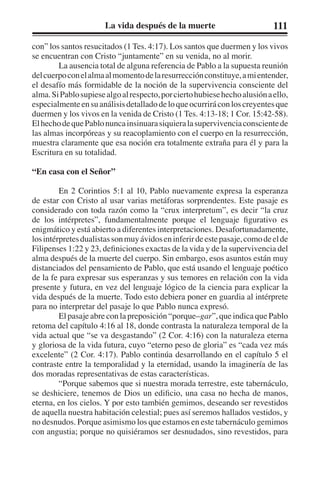 La vida después de la muerte 111 
con” los santos resucitados (1 Tes. 4:17). Los santos que duermen y los vivos 
se encuentran con Cristo “juntamente” en su venida, no al morir. 
La ausencia total de alguna referencia de Pablo a la supuesta reunión 
del cuerpo con el alma al momento de la resurrección constituye, a mi entender, 
el desafío más formidable de la noción de la supervivencia consciente del 
alma. Si Pablo supiese algo al respecto, por cierto hubiese hecho alusión a ello, 
especialmente en su análisis detallado de lo que ocurrirá con los creyentes que 
duermen y los vivos en la venida de Cristo (1 Tes. 4:13-18; 1 Cor. 15:42-58). 
El hecho de que Pablo nunca insinuara siquiera la supervivencia consciente de 
las almas incorpóreas y su reacoplamiento con el cuerpo en la resurrección, 
muestra claramente que esa noción era totalmente extraña para él y para la 
Escritura en su totalidad. 
“En casa con el Señor” 
En 2 Corintios 5:1 al 10, Pablo nuevamente expresa la esperanza 
de estar con Cristo al usar varias metáforas sorprendentes. Este pasaje es 
considerado con toda razón como la “crux interpretum”, es decir “la cruz 
de los intérpretes”, fundamentalmente porque el lenguaje figurativo es 
enigmático y está abierto a diferentes interpretaciones. Desafortunadamente, 
los intérpretes dualistas son muy ávidos en inferir de este pasaje, como de el de 
Filipenses 1:22 y 23, definiciones exactas de la vida y de la supervivencia del 
alma después de la muerte del cuerpo. Sin embargo, esos asuntos están muy 
distanciados del pensamiento de Pablo, que está usando el lenguaje poético 
de la fe para expresar sus esperanzas y sus temores en relación con la vida 
presente y futura, en vez del lenguaje lógico de la ciencia para explicar la 
vida después de la muerte. Todo esto debiera poner en guardia al intérprete 
para no interpretar del pasaje lo que Pablo nunca expresó. 
El pasaje abre con la preposición “porque–gar”, que indica que Pablo 
retoma del capítulo 4:16 al 18, donde contrasta la naturaleza temporal de la 
vida actual que “se va desgastando” (2 Cor. 4:16) con la naturaleza eterna 
y gloriosa de la vida futura, cuyo “eterno peso de gloria” es “cada vez más 
excelente” (2 Cor. 4:17). Pablo continúa desarrollando en el capítulo 5 el 
contraste entre la temporalidad y la eternidad, usando la imaginería de las 
dos moradas representativas de estas características. 
“Porque sabemos que si nuestra morada terrestre, este tabernáculo, 
se deshiciere, tenemos de Dios un edificio, una casa no hecha de manos, 
eterna, en los cielos. Y por esto también gemimos, deseando ser revestidos 
de aquella nuestra habitación celestial; pues así seremos hallados vestidos, y 
no desnudos. Porque asimismo los que estamos en este tabernáculo gemimos 
con angustia; porque no quisiéramos ser desnudados, sino revestidos, para 
 