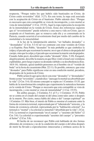 La vida después de la muerte 113 
respuesta. “Porque todos los que habéis sido bautizados en Cristo, de 
Cristo estáis revestidos” (Gál. 3:27). En este texto, la ropa está asociada 
con la aceptación de Cristo en el bautismo. Pablo además dice: “Porque 
es necesario que esto corruptible se vista de incorrupción, y esto mortal se 
vista de inmortalidad” (1 Cor. 15:53). Aquí la ropa representa la recepción 
de la inmortalidad en la venida de Cristo. Estas dos referencias sugieren 
que el “revestimiento” puede referirse a una nueva vida en Cristo, que es 
aceptada en el bautismo, que se renueva cada día y es consumada en la 
Parusía, cuando ocurrirá el revestimiento final por medio del cambio de la 
mortalidad a la inmortalidad. 
A la luz de la interpretación anterior, “ser hallados desnudos” o 
“desnudados” (2 Cor. 5:3-4) tal vez contraste con estar vestidos de Cristo 
y su Espíritu. Para Pablo, “desnudos” lo más probable es que simbolice la 
culpa y el pecado que ocasionan la muerte; no es que el alma es despojada del 
cuerpo, sino que la culpa y el pecado que ocasionan la muerte son despojados. 
Cuando Adán pecó, descubrió que estaba “desnudo” (Gén. 3:10). Ezequiel, 
alegóricamente, describe la manera en que Dios vistió a Israel con vestiduras 
espléndidas, pero luego expuso su desnudez debido a su desobediencia (Eze. 
16:8-14). Además, quizá también pensemos en el hombre sin el “vestido de 
boda” en la fiesta de casamiento (Mat. 22:11). Es posible, entonces, que estar 
“desnudos” para Pablo significase estar en una condición mortal, pecadora, 
despojados de la justicia de Cristo. 
Pablo aclara lo que quiso decir con estar “desnudos” o “desnudados” 
frente a estar “revestidos”, cuando dice: “para que lo mortal sea absorbido por 
la vida” (2 Cor. 5:4). El mismo concepto se repite en 1 Corintios 15:35, que 
habla de la transformación completa que experimenta la naturaleza humana 
en la venida de Cristo: “Porque es necesario que esto corruptible se vista de 
incorrupción, y esto mortal se vista de inmortalidad” (1 Cor. 15:53). 
En ambos pasajes, 2 Corintios 5:1 al 5 y 1 Corintios 15:35, Pablo 
no se centra en el estado del cuerpo ni del alma como tales antes o después 
de la muerte. Por cierto, nunca habla del alma o del “cuerpo espiritual” en 
1 Corintios 15. Más bien, el interés de Pablo es mostrar el contraste entre la 
forma de existencia terrenal, representada por el “tabernáculo” terrestre, y la 
forma de existencia celestial, representada por la “habitación celestial”. La 
terrenal es “mortal” y la celestial es inmortal (“absorbido por la vida”; 2 Cor. 
5:4). La terrenal es experimentada “en el cuerpo” y “ausentes del Señor” (2 
Cor. 5:6). La celestial es experimentada “ausentes del cuerpo” y “presentes 
al Señor” (2 Cor. 5:8). 
El hecho de no reconocer que Pablo está hablando de dos formas 
diferentes de existencia y no de la condición del cuerpo o del alma después 
de morir ha llevado a especulaciones innecesarias y erróneas acerca de la 
 