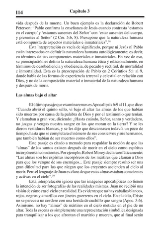 114 Capítulo 3 
vida después de la muerte. Un buen ejemplo es la declaración de Robert 
Peterson: “Pablo confirma la enseñanza de Jesús cuando contrasta ‘estamos 
en el cuerpo’ y ‘estamos ausentes del Señor’ con ‘estar ausentes del cuerpo, 
y presentes al Señor’ (2 Cor. 5:6, 8). Presupone que la naturaleza humana 
está compuesta de aspectos materiales e inmateriales”.58 
Esta interpretación es vacía de significado, porque ni Jesús ni Pablo 
están interesados en definir la naturaleza humana ontológicamente; es decir, 
en términos de sus componentes materiales e inmateriales. En vez de eso, 
su preocupación es definir la naturaleza humana ética y relacionalmente, en 
términos de desobediencia y obediencia, de pecado y rectitud, de mortalidad 
e inmortalidad. Esta es la preocupación de Pablo en 2 Corintios 5:1 al 9, 
donde habla de las formas de experiencia terrenal y celestial en relación con 
Dios, y no de la composición material o inmaterial de la naturaleza humana 
y después de morir. 
Las almas bajo el altar 
El último pasaje que examinaremos es Apocalipsis 6:9 al 11, que dice: 
“Cuando abrió el quinto sello, vi bajo el altar las almas de los que habían 
sido muertos por causa de la palabra de Dios y por el testimonio que tenían. 
Y clamaban a gran voz, diciendo: ¿Hasta cuándo, Señor, santo y verdadero, 
no juzgas y vengas nuestra sangre en los que moran en la tierra? Y se les 
dieron vestiduras blancas, y se les dijo que descansasen todavía un poco de 
tiempo, hasta que se completara el número de sus consiervos y sus hermanos, 
que también habían de ser muertos como ellos”. 
Este pasaje es citado a menudo para respaldar la noción de que las 
“almas” de los santos existen después de morir en el cielo como espíritus 
incorpóreos inconscientes. Por ejemplo, Robert Morey declara enfáticamente: 
“Las almas son los espíritus incorpóreos de los mártires que claman a Dios 
para que los vengue de sus enemigos... Este pasaje siempre resultó ser una 
gran dificultad para los que niegan que los creyentes ascienden al cielo al 
morir. Pero el lenguaje de Juan es claro de que estas almas estaban conscientes 
y activas en el cielo”.59 
Esta interpretación ignora que las imágenes apocalípticas no tienen 
la intención de ser fotografías de las realidades mismas. Juan no recibió una 
visión de cómo era el cielo en realidad. Es evidente que no hay caballos blancos, 
rojos, negros y amarillos con jinetes guerreros en el cielo. En el cielo, Cristo 
no se parece a un cordero con una herida de cuchillo que sangra (Apoc. 5:6). 
Asimismo, no hay “almas” de mártires en el cielo metidas en el pie de un 
altar. Toda la escena es simplemente una representación simbólica designada 
para tranquilizar a los que afrontan el martirio y mueren, que al final serán 
 