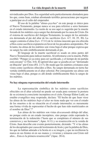 La vida después de la muerte 115 
reivindicados por Dios. Esa seguridad sería particularmente alentadora para 
los que, como Juan, estaban afrontando terribles persecuciones por negarse 
a participar en el culto del emperador. 
El uso de la palabra “almas–psychas” en este pasaje es único para 
el Nuevo Testamento, porque nunca se usa para referirse a seres humanos 
en el estado intermedio. La razón de su uso aquí es sugerido por la muerte 
forzada de los mártires cuya sangre fue derramada por la causa de Cristo. En 
el sistema de sacrificios del Antiguo Testamento, la sangre de los animales 
era derramada al pie del altar de los sacrificios (Lev. 4:7, 18, 25, 30). La 
sangre contenía el alma (Lev. 17:11) de la víctima inocente que era ofrecida 
a Dios como sacrificio expiatorio en favor de los pecadores arrepentidos. Por 
lo tanto, las almas de los mártires son vistas bajo el altar porque expresa que 
su sangre ha sido simbólicamente derramada al pie. 
El lenguaje de la muerte sacrificial es usado en otras partes del 
Nuevo Testamento para indicar martirio. Al enfrentarse con la muerte, Pablo 
escribió: “Porque yo ya estoy para ser sacrificado, y el tiempo de mi partida 
está cercano” (2 Tim. 4:6). El apóstol dice que se gozaba en ser “derramado 
en libación” por Cristo (Fil. 2:17). De modo que los mártires cristianos eran 
vistos como sacrificios ofrecidos a Dios. Su sangre derramada en tierra fue 
vertida simbólicamente en el altar celestial. Por consiguiente sus almas son 
vistas bajo el altar, porque es allí donde simbólicamente fluía la sangre de 
los mártires. 
No hay ninguna representación del estado intermedio 
La representación simbólica de los mártires como sacrificios 
ofrecidos en el altar celestial no puede ser usada para sostener la postura 
de su existencia consciente incorpórea en el cielo. George Eldon Ladd, un 
erudito evangélico muy respetado, declara: “El hecho de que Juan viese 
las almas de los mártires bajo el altar no tiene nada que ver con el estado 
de los muertos o de su situación en el estado intermedio; es meramente 
una forma vívida de representar el hecho de que han sido martirizados en 
el nombre de Dios”.60 
Las almas de los mártires son vistas descansando debajo del altar, 
no porque estén en un estado incorpóreo, sino porque están esperando la 
terminación de la redención (“hasta que se completara el número de sus 
consiervos y sus hermanos”; Apoc. 6:11) y su resurrección en la venida de 
Cristo. Juan describe este evento posteriormente, diciendo: “Y vi las almas 
de los decapitados por causa del testimonio de Jesús y por la palabra de Dios, 
los que no habían adorado a la bestia ni a su imagen, y que no recibieron la 
marca en sus frentes ni en sus manos; y vivieron y reinaron con Cristo mil 
años... Esta es la primera resurrección” (Apoc. 20:4). 
 